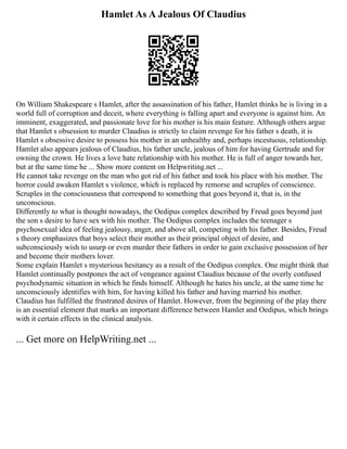 Hamlet As A Jealous Of Claudius
On William Shakespeare s Hamlet, after the assassination of his father, Hamlet thinks he is living in a
world full of corruption and deceit, where everything is falling apart and everyone is against him. An
imminent, exaggerated, and passionate love for his mother is his main feature. Although others argue
that Hamlet s obsession to murder Claudius is strictly to claim revenge for his father s death, it is
Hamlet s obsessive desire to possess his mother in an unhealthy and, perhaps incestuous, relationship.
Hamlet also appears jealous of Claudius, his father uncle, jealous of him for having Gertrude and for
owning the crown. He lives a love hate relationship with his mother. He is full of anger towards her,
but at the same time he ... Show more content on Helpwriting.net ...
He cannot take revenge on the man who got rid of his father and took his place with his mother. The
horror could awaken Hamlet s violence, which is replaced by remorse and scruples of conscience.
Scruples in the consciousness that correspond to something that goes beyond it, that is, in the
unconscious.
Differently to what is thought nowadays, the Oedipus complex described by Freud goes beyond just
the son s desire to have sex with his mother. The Oedipus complex includes the teenager s
psychosexual idea of feeling jealousy, anger, and above all, competing with his father. Besides, Freud
s theory emphasizes that boys select their mother as their principal object of desire, and
subconsciously wish to usurp or even murder their fathers in order to gain exclusive possession of her
and become their mothers lover.
Some explain Hamlet s mysterious hesitancy as a result of the Oedipus complex. One might think that
Hamlet continually postpones the act of vengeance against Claudius because of the overly confused
psychodynamic situation in which he finds himself. Although he hates his uncle, at the same time he
unconsciously identifies with him, for having killed his father and having married his mother.
Claudius has fulfilled the frustrated desires of Hamlet. However, from the beginning of the play there
is an essential element that marks an important difference between Hamlet and Oedipus, which brings
with it certain effects in the clinical analysis.
... Get more on HelpWriting.net ...
 