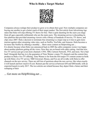 Who Is Hulu s Target Market
Companies always reshape their product to grow or to obtain their goal. Now multiple companies are
buying one another to get a better reach of their target market. The first article from Advertising Age
states that Hulu will stop offering TV shows for free. That is quite daunting for the users you range
from all ages especially millennials who are the main users. The streaming service is discarding its
free platform that provided streaming viewers with a library of hundreds of movies, TV shows, and
clips since 2007. Hulu s decision to terminate free streaming is a major step as it tries to gain more
traction against other streaming video sites, such as Netflix, YouTube, and Amazon. Hulu becomes a
lot more like Netflix by offering a monthly ... Show more content on Helpwriting.net ...
It is drastic because when Hulu was announced back in 2005 the cable companies weren t too happy
about another platform getting all the views. Now they are on board with cable cutting. And that new,
live TV service just got a ton more channels: CNN, TBS, Cartoon Network, TNT, and more. Not a bad
haul! Alongside that buy in is the guarantee of Time Warner s many TV channels and the content they
produce to Hulu s live TV offering. Time Warner is far from the first major TV content creator to hook
up with Hulu s live TV service. NBCUniversal, Disney, and Fox are all in talks with Hulu to offer
channels on the new service. There are still lots of questions about the new service, like when exactly
it will launch and how much it ll cost. Rumors put the service at between $30 and $40/month, with an
expected launch in early 2017. The two articles are related because they depict Hulu s future and their
reshaping of their
... Get more on HelpWriting.net ...
 