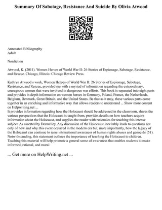 Summary Of Sabotage, Resistance And Suicide By Olivia Atwood
Annotated Bibliography
Adult
Nonfiction
Atwood, K. (2011). Women Heroes of World War II: 26 Stories of Espionage, Sabotage, Resistance,
and Rescue. Chicago, Illinois: Chicago Review Press.
Kathryn Atwood s work, Women Heroes of World War II: 26 Stories of Espionage, Sabotage,
Resistance, and Rescue, provided me with a myriad of information regarding the extraordinary,
courageous women that were involved in dangerous war efforts. This book is separated into eight parts
and provides in depth information on women heroes in Germany, Poland, France, the Netherlands,
Belgium, Denmark, Great Britain, and the United States. Be that as it may, these various parts come
together in an enriching and informative way that allows readers to understand ... Show more content
on Helpwriting.net ...
It provides information regarding how the Holocaust should be addressed in the classroom, shares the
various perspectives that the Holocaust is taught from, provides details on how teachers acquire
information about the Holocaust, and supplies the reader with rationales for teaching this intense
subject. As asserted by Donnelley, Any discussion of the Holocaust inevitably leads to questions not
only of how and why this event occurred in the modern era but, more importantly, how the legacy of
the Holocaust can continue to raise international awareness of human rights abuses and genocide (51).
Notwithstanding, this statement outlines the importance of teaching the Holocaust to children.
Teaching this material will help promote a general sense of awareness that enables students to make
informed, rational, and moral
... Get more on HelpWriting.net ...
 