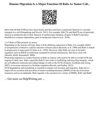 Human Migration Is A Major Function Of Rabs As Tumor Cell...
More than 60 Rab GTPases have been found, and they each have a particular function in vesicular
transport in a cell (Hutagalung and Novick, 2011). For example, Rab 27a and Rab27b are of particular
interest in melanoma due to their function of melanosome transport. (Figure 5) Rab27a has been
identified as a tumour dependency gene in melanoma (Akavia et al., 2010).
1.4.2 Roles of Rab proteins in cancer
Depending on the tumour cell type, there will be differing expression of Rabs. For example, Rab31
overexpression is linked to a poorer outcome in breast cancer (Kotzsch, et al. 2008) and Rab2 is linked
to progression in lung cancer (Culine et al., 1994). However, other Rabs are seen to be down
regulated, such as Rab38 in melanoma compared to normal melanocytes, thus have a key role
(Mueller, Rehli, Bosserhoff, 2009).
Promoting migration is a major function of Rabs as tumour cells need to be able to invade ECM and
migrate to other sites. Rabs, especially Rab25, have roles in trafficking and recycling integrins, which
are cell adhesion molecules providing linkage of cells to the ECM (Arnaout, Goodman and Xiong,
2007), to invasion structures to facilitate migration (Recchi, and Seabra, 2012).
ECM degradation and remodeling is essential to tumour cell invasion and migration. Rabs have a
major role in secretion and activation of matrix metalloproteinases (MMPs) at the tip of invasion
structures such as invadopodia. Rabs regulate a the secretion of a variety of MMPs. Rab7 and Rab8
... Get more on HelpWriting.net ...
 