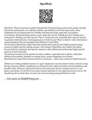 Specificity
Specificity: There are general or global demands that all human beings need to have general strength
and power, good posture, core stability, mobility, and stability at all of the major joints. These
components are all requirements for a healthy and functional body, especially in an athletic
environment. All human beings squat as every single day activity. Picking up a box? Getting up or
sitting down? Starting your lawn mower? That is a single arm row, using both back and core muscles
to generate rotational power. Carrying groceries in from the car? That is a farmer s walk, which places
a huge demand on the core and upper back (Wilmore Costill 2005).
The concept of Specificity simply states that training bouts must go from highly general training
sessions to highly specific training sessions. The concept of Specificity also implies that athlete
become better at a particular and specific exercise or skill, athlete must perform that highly specific
exercise or skill (verywell).
The training sessions must be specific not only to athlete s sport/skills but to athlete s individual
abilities (recoverability, tolerance to training stress, outside obligations, etc) (fitstar).
Specificity also means that to become better at a particular ... Show more content on Helpwriting.net
...
Athletes are working multiple muscles in a squat. Single joint exercises tend to isolate a muscle. Using
the legs extension (athlete s quadriceps) are doing the work, which can lead to muscle imbalances and
possibly injury. However, multi joint exercises are much more likely to simulate real life, or real
sports, movements. In real life we use many muscles and joints in very rapid succession to move. We
should keep this in mind when we select our exercises during training (Wilmore Costill
... Get more on HelpWriting.net ...
 
