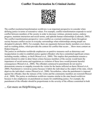 Conflict Transformation In Criminal Justice
The conflict resolution/transformation worldview is an important perspective to consider when
defining justice in terms of restorative values. For example, conflict transformation responds to social
conflict between members of the society in order to decrease violence, promote justice, endorse
progress, maintain interaction and social norms, and upholds human relationships (Lederach, 2003).
The conflict transformation perspective views conflict as a normal continuous factor throughout
society because conflict occurs in everyday surroundings when relationships among people are
disrupted (Lederach, 2003). For example, there are arguments between family members over chores
such as washing dishes, which provides the context for conflict that occurs ... Show more content on
Helpwriting.net ...
The justice as retribution worldwide emphasizes on punitive measures such as deterrence and
incapacitation in order to establish justice against offenders who have committed significant crimes
including murder, robbery, or theft (Wenzel et al., 2008). This implies that punishment remains a
central element in order to deter future crimes because members of the society would learn the
importance of social norms and regulations as violation of those laws would promote harmful
consequences (Wenzel et al., 2008). The offenders sentenced to punishment do not need to
demonstrate remorse or empathy towards the victim for the harms inflicted on them (Wenzel et al.,
2008). Punishment is viewed as justice because it labels the individual as the culprit of the state, which
deprives the individual s status (Wenzel et al., 2008). Nevertheless, when the punishment is imposed
against the offender, then the statuses of the victim and the community members are restored (Wenzel
et al., 2008). The justice as retribution worldview remains similar to the state based worldview
because it also emphasizes on punishment as means for establishing justice. For example, the
punishment of the offender should be proportionate to the severity of the offence committed in both
... Get more on HelpWriting.net ...
 