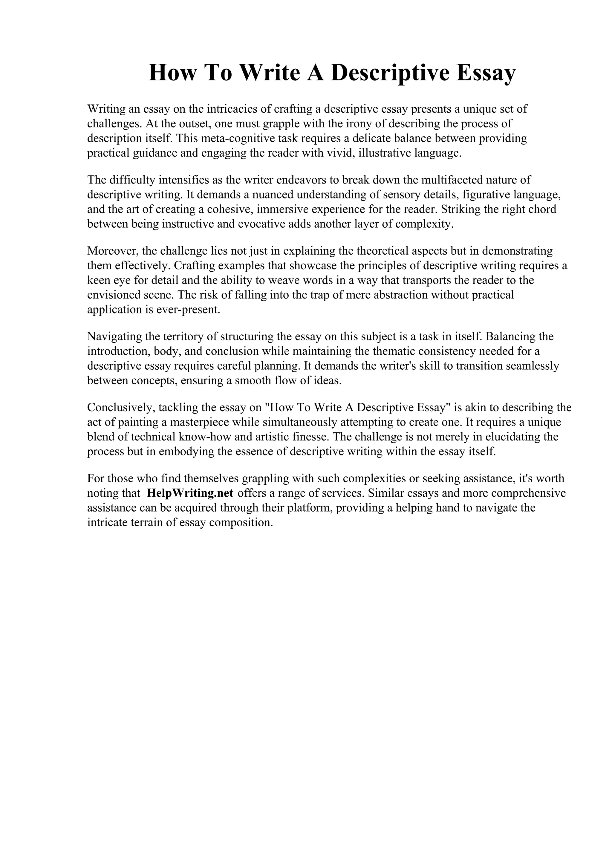 How To Write A Descriptive Essay
Writing an essay on the intricacies of crafting a descriptive essay presents a unique set of
challenges. At the outset, one must grapple with the irony of describing the process of
description itself. This meta-cognitive task requires a delicate balance between providing
practical guidance and engaging the reader with vivid, illustrative language.
The difficulty intensifies as the writer endeavors to break down the multifaceted nature of
descriptive writing. It demands a nuanced understanding of sensory details, figurative language,
and the art of creating a cohesive, immersive experience for the reader. Striking the right chord
between being instructive and evocative adds another layer of complexity.
Moreover, the challenge lies not just in explaining the theoretical aspects but in demonstrating
them effectively. Crafting examples that showcase the principles of descriptive writing requires a
keen eye for detail and the ability to weave words in a way that transports the reader to the
envisioned scene. The risk of falling into the trap of mere abstraction without practical
application is ever-present.
Navigating the territory of structuring the essay on this subject is a task in itself. Balancing the
introduction, body, and conclusion while maintaining the thematic consistency needed for a
descriptive essay requires careful planning. It demands the writer's skill to transition seamlessly
between concepts, ensuring a smooth flow of ideas.
Conclusively, tackling the essay on "How To Write A Descriptive Essay" is akin to describing the
act of painting a masterpiece while simultaneously attempting to create one. It requires a unique
blend of technical know-how and artistic finesse. The challenge is not merely in elucidating the
process but in embodying the essence of descriptive writing within the essay itself.
For those who find themselves grappling with such complexities or seeking assistance, it's worth
noting that HelpWriting.net offers a range of services. Similar essays and more comprehensive
assistance can be acquired through their platform, providing a helping hand to navigate the
intricate terrain of essay composition.
How To Write A Descriptive EssayHow To Write A Descriptive Essay
 