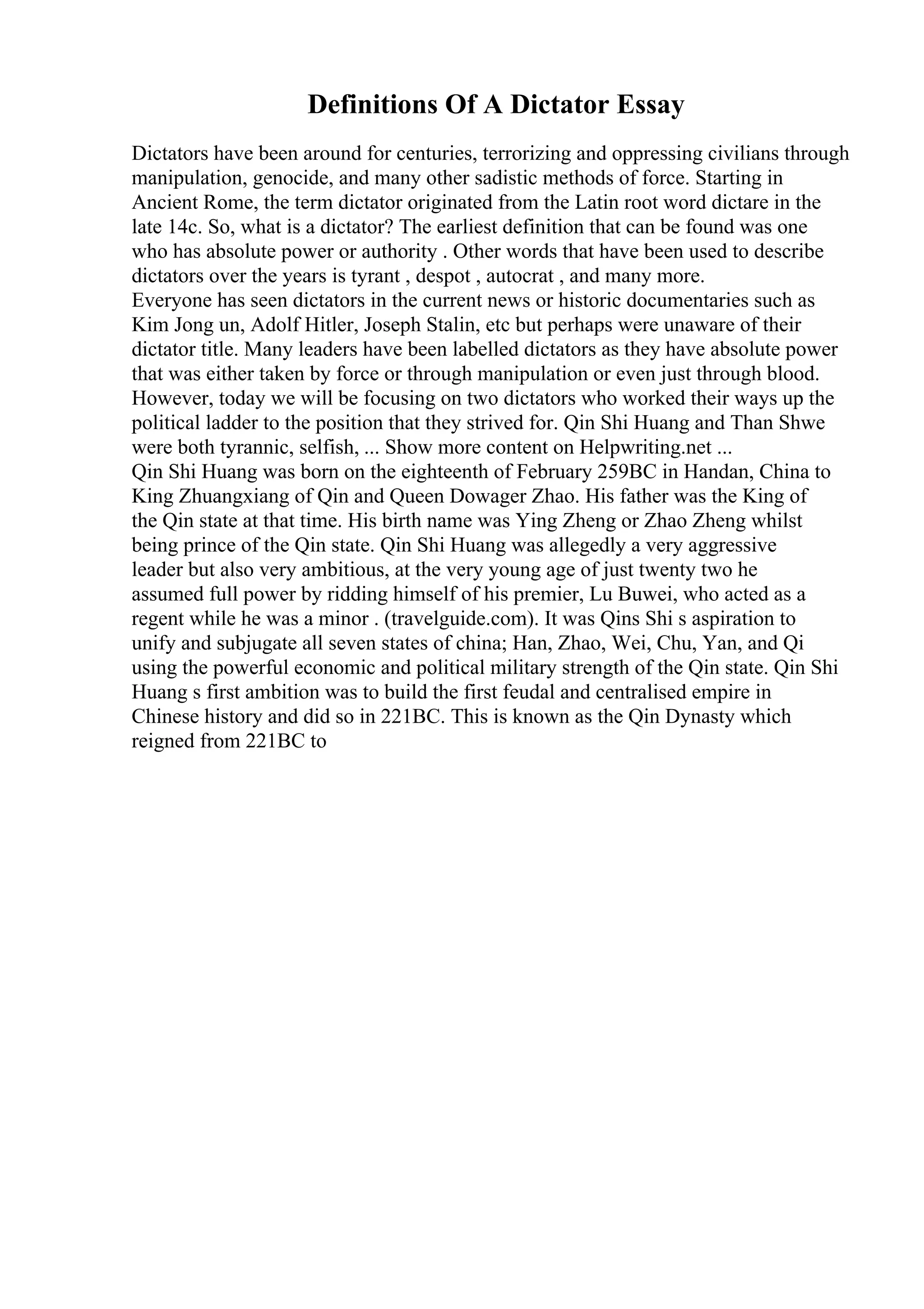 Definitions Of A Dictator Essay
Dictators have been around for centuries, terrorizing and oppressing civilians through
manipulation, genocide, and many other sadistic methods of force. Starting in
Ancient Rome, the term dictator originated from the Latin root word dictare in the
late 14c. So, what is a dictator? The earliest definition that can be found was one
who has absolute power or authority . Other words that have been used to describe
dictators over the years is tyrant , despot , autocrat , and many more.
Everyone has seen dictators in the current news or historic documentaries such as
Kim Jong un, Adolf Hitler, Joseph Stalin, etc but perhaps were unaware of their
dictator title. Many leaders have been labelled dictators as they have absolute power
that was either taken by force or through manipulation or even just through blood.
However, today we will be focusing on two dictators who worked their ways up the
political ladder to the position that they strived for. Qin Shi Huang and Than Shwe
were both tyrannic, selfish, ... Show more content on Helpwriting.net ...
Qin Shi Huang was born on the eighteenth of February 259BC in Handan, China to
King Zhuangxiang of Qin and Queen Dowager Zhao. His father was the King of
the Qin state at that time. His birth name was Ying Zheng or Zhao Zheng whilst
being prince of the Qin state. Qin Shi Huang was allegedly a very aggressive
leader but also very ambitious, at the very young age of just twenty two he
assumed full power by ridding himself of his premier, Lu Buwei, who acted as a
regent while he was a minor . (travelguide.com). It was Qins Shi s aspiration to
unify and subjugate all seven states of china; Han, Zhao, Wei, Chu, Yan, and Qi
using the powerful economic and political military strength of the Qin state. Qin Shi
Huang s first ambition was to build the first feudal and centralised empire in
Chinese history and did so in 221BC. This is known as the Qin Dynasty which
reigned from 221BC to
 