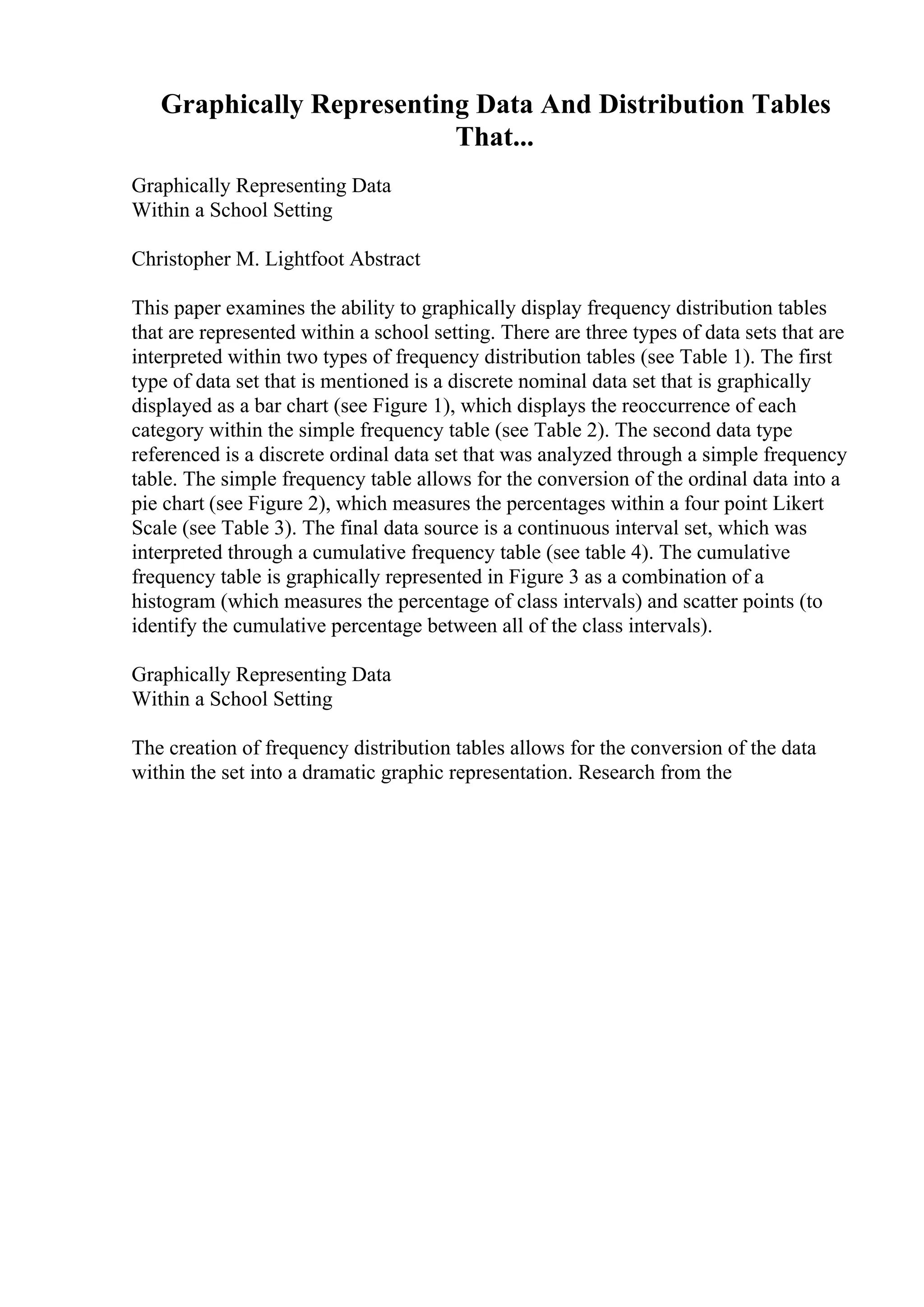 Graphically Representing Data And Distribution Tables
That...
Graphically Representing Data
Within a School Setting
Christopher M. Lightfoot Abstract
This paper examines the ability to graphically display frequency distribution tables
that are represented within a school setting. There are three types of data sets that are
interpreted within two types of frequency distribution tables (see Table 1). The first
type of data set that is mentioned is a discrete nominal data set that is graphically
displayed as a bar chart (see Figure 1), which displays the reoccurrence of each
category within the simple frequency table (see Table 2). The second data type
referenced is a discrete ordinal data set that was analyzed through a simple frequency
table. The simple frequency table allows for the conversion of the ordinal data into a
pie chart (see Figure 2), which measures the percentages within a four point Likert
Scale (see Table 3). The final data source is a continuous interval set, which was
interpreted through a cumulative frequency table (see table 4). The cumulative
frequency table is graphically represented in Figure 3 as a combination of a
histogram (which measures the percentage of class intervals) and scatter points (to
identify the cumulative percentage between all of the class intervals).
Graphically Representing Data
Within a School Setting
The creation of frequency distribution tables allows for the conversion of the data
within the set into a dramatic graphic representation. Research from the
 