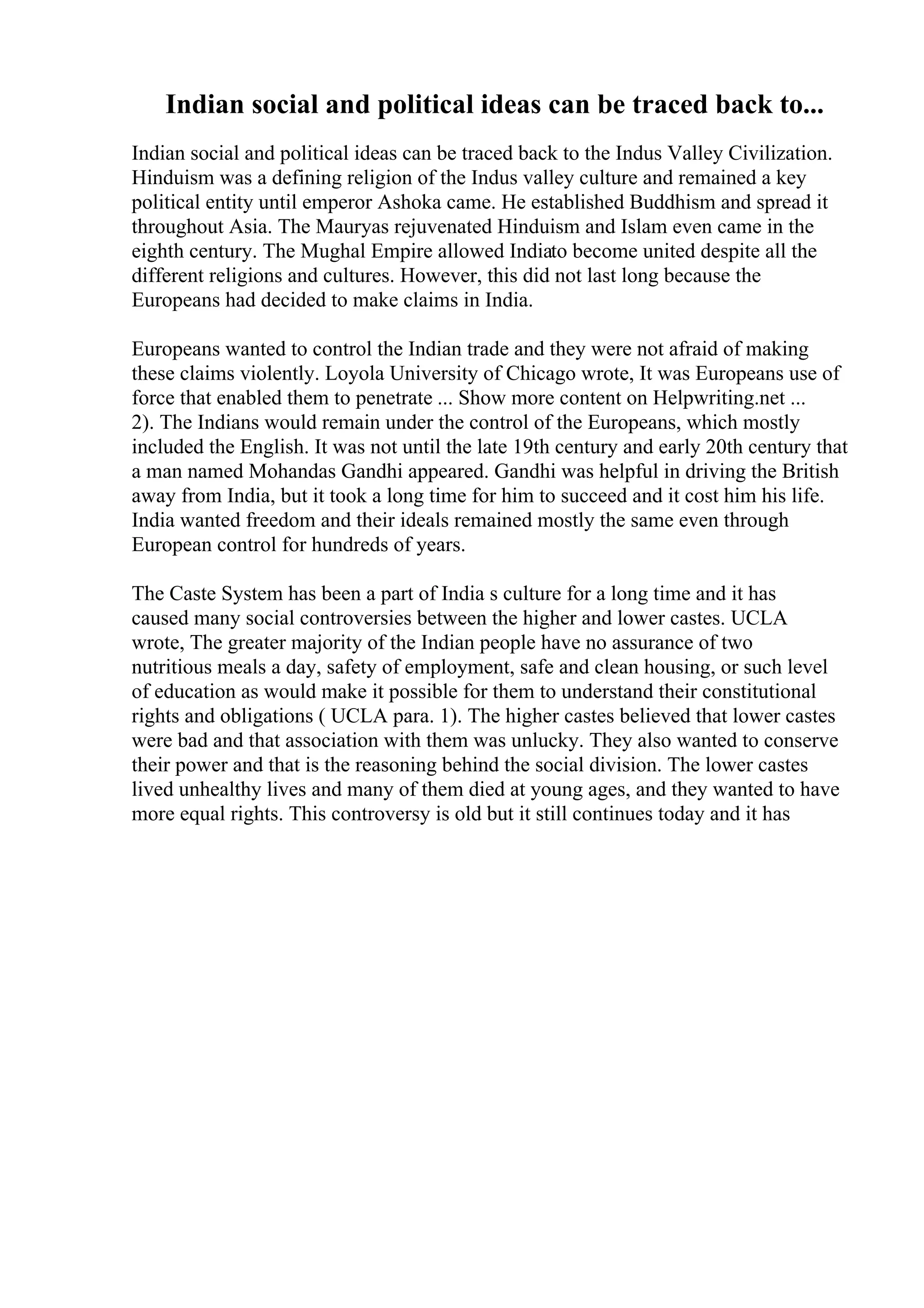 Indian social and political ideas can be traced back to...
Indian social and political ideas can be traced back to the Indus Valley Civilization.
Hinduism was a defining religion of the Indus valley culture and remained a key
political entity until emperor Ashoka came. He established Buddhism and spread it
throughout Asia. The Mauryas rejuvenated Hinduism and Islam even came in the
eighth century. The Mughal Empire allowed Indiato become united despite all the
different religions and cultures. However, this did not last long because the
Europeans had decided to make claims in India.
Europeans wanted to control the Indian trade and they were not afraid of making
these claims violently. Loyola University of Chicago wrote, It was Europeans use of
force that enabled them to penetrate ... Show more content on Helpwriting.net ...
2). The Indians would remain under the control of the Europeans, which mostly
included the English. It was not until the late 19th century and early 20th century that
a man named Mohandas Gandhi appeared. Gandhi was helpful in driving the British
away from India, but it took a long time for him to succeed and it cost him his life.
India wanted freedom and their ideals remained mostly the same even through
European control for hundreds of years.
The Caste System has been a part of India s culture for a long time and it has
caused many social controversies between the higher and lower castes. UCLA
wrote, The greater majority of the Indian people have no assurance of two
nutritious meals a day, safety of employment, safe and clean housing, or such level
of education as would make it possible for them to understand their constitutional
rights and obligations ( UCLA para. 1). The higher castes believed that lower castes
were bad and that association with them was unlucky. They also wanted to conserve
their power and that is the reasoning behind the social division. The lower castes
lived unhealthy lives and many of them died at young ages, and they wanted to have
more equal rights. This controversy is old but it still continues today and it has
 