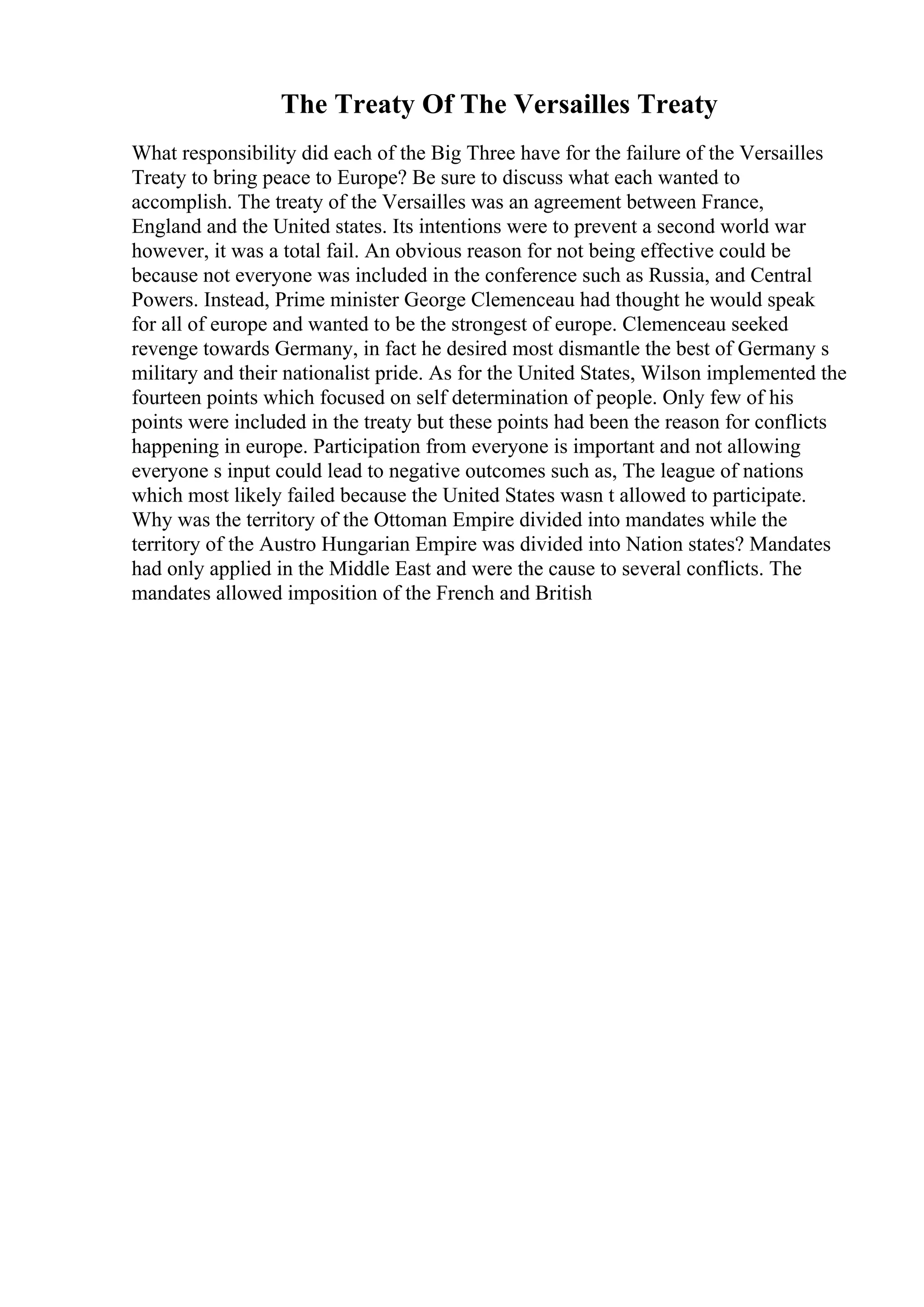 The Treaty Of The Versailles Treaty
What responsibility did each of the Big Three have for the failure of the Versailles
Treaty to bring peace to Europe? Be sure to discuss what each wanted to
accomplish. The treaty of the Versailles was an agreement between France,
England and the United states. Its intentions were to prevent a second world war
however, it was a total fail. An obvious reason for not being effective could be
because not everyone was included in the conference such as Russia, and Central
Powers. Instead, Prime minister George Clemenceau had thought he would speak
for all of europe and wanted to be the strongest of europe. Clemenceau seeked
revenge towards Germany, in fact he desired most dismantle the best of Germany s
military and their nationalist pride. As for the United States, Wilson implemented the
fourteen points which focused on self determination of people. Only few of his
points were included in the treaty but these points had been the reason for conflicts
happening in europe. Participation from everyone is important and not allowing
everyone s input could lead to negative outcomes such as, The league of nations
which most likely failed because the United States wasn t allowed to participate.
Why was the territory of the Ottoman Empire divided into mandates while the
territory of the Austro Hungarian Empire was divided into Nation states? Mandates
had only applied in the Middle East and were the cause to several conflicts. The
mandates allowed imposition of the French and British
 