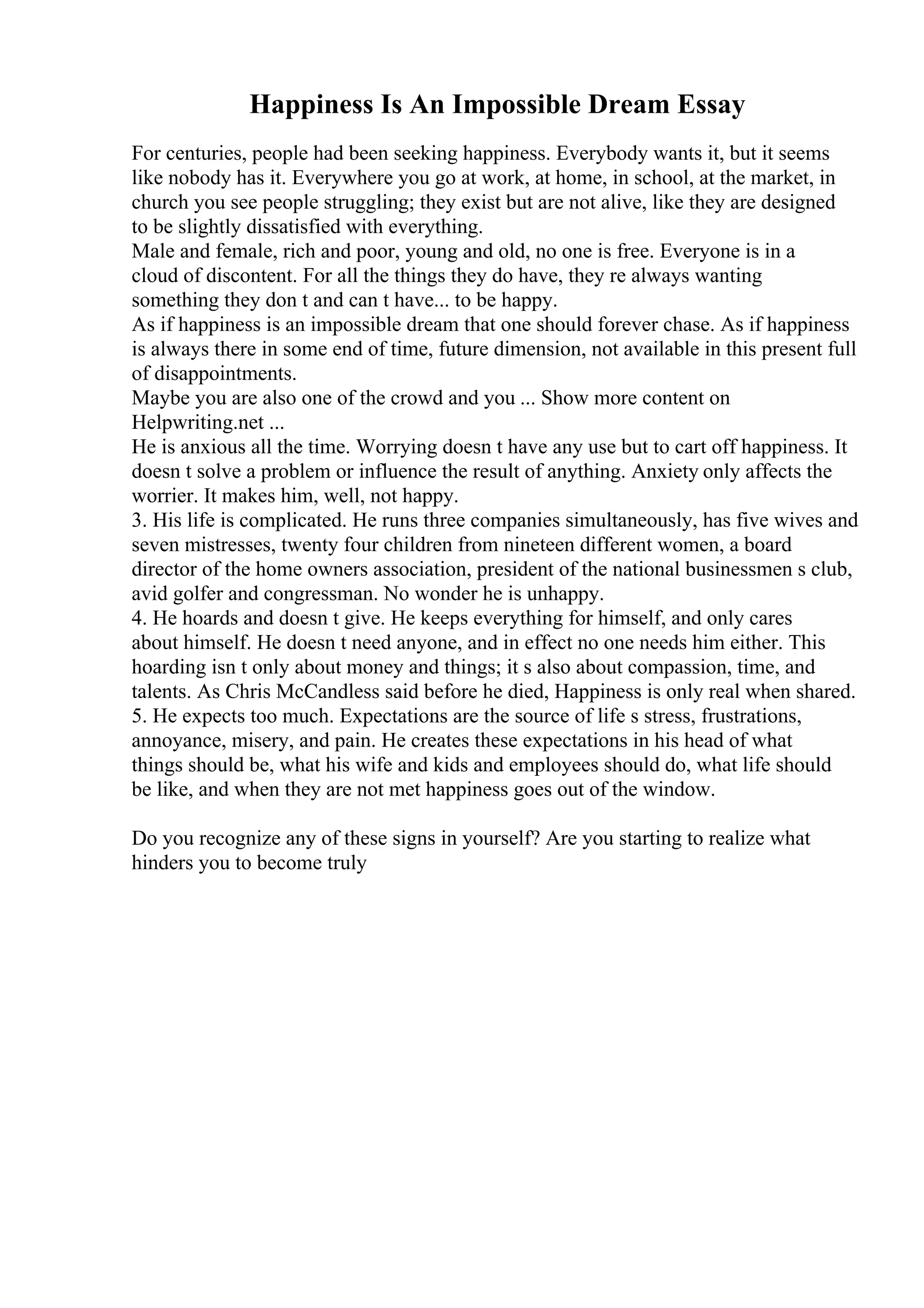 Happiness Is An Impossible Dream Essay
For centuries, people had been seeking happiness. Everybody wants it, but it seems
like nobody has it. Everywhere you go at work, at home, in school, at the market, in
church you see people struggling; they exist but are not alive, like they are designed
to be slightly dissatisfied with everything.
Male and female, rich and poor, young and old, no one is free. Everyone is in a
cloud of discontent. For all the things they do have, they re always wanting
something they don t and can t have... to be happy.
As if happiness is an impossible dream that one should forever chase. As if happiness
is always there in some end of time, future dimension, not available in this present full
of disappointments.
Maybe you are also one of the crowd and you ... Show more content on
Helpwriting.net ...
He is anxious all the time. Worrying doesn t have any use but to cart off happiness. It
doesn t solve a problem or influence the result of anything. Anxiety only affects the
worrier. It makes him, well, not happy.
3. His life is complicated. He runs three companies simultaneously, has five wives and
seven mistresses, twenty four children from nineteen different women, a board
director of the home owners association, president of the national businessmen s club,
avid golfer and congressman. No wonder he is unhappy.
4. He hoards and doesn t give. He keeps everything for himself, and only cares
about himself. He doesn t need anyone, and in effect no one needs him either. This
hoarding isn t only about money and things; it s also about compassion, time, and
talents. As Chris McCandless said before he died, Happiness is only real when shared.
5. He expects too much. Expectations are the source of life s stress, frustrations,
annoyance, misery, and pain. He creates these expectations in his head of what
things should be, what his wife and kids and employees should do, what life should
be like, and when they are not met happiness goes out of the window.
Do you recognize any of these signs in yourself? Are you starting to realize what
hinders you to become truly
 
