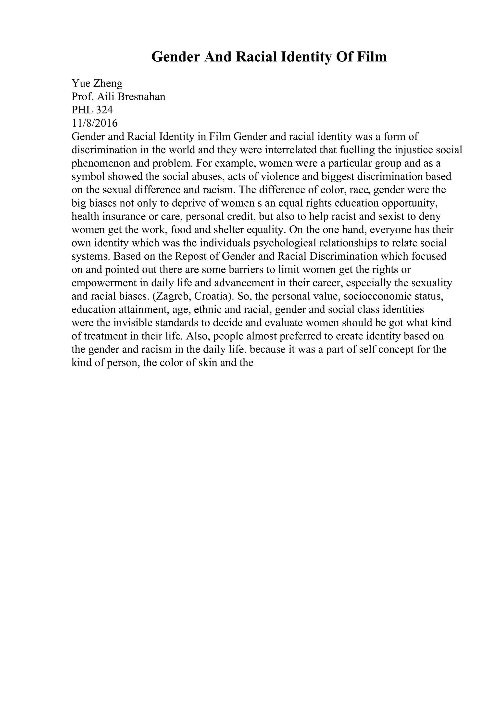 Gender And Racial Identity Of Film
Yue Zheng
Prof. Aili Bresnahan
PHL 324
11/8/2016
Gender and Racial Identity in Film Gender and racial identity was a form of
discrimination in the world and they were interrelated that fuelling the injustice social
phenomenon and problem. For example, women were a particular group and as a
symbol showed the social abuses, acts of violence and biggest discrimination based
on the sexual difference and racism. The difference of color, race, gender were the
big biases not only to deprive of women s an equal rights education opportunity,
health insurance or care, personal credit, but also to help racist and sexist to deny
women get the work, food and shelter equality. On the one hand, everyone has their
own identity which was the individuals psychological relationships to relate social
systems. Based on the Repost of Gender and Racial Discrimination which focused
on and pointed out there are some barriers to limit women get the rights or
empowerment in daily life and advancement in their career, especially the sexuality
and racial biases. (Zagreb, Croatia). So, the personal value, socioeconomic status,
education attainment, age, ethnic and racial, gender and social class identities
were the invisible standards to decide and evaluate women should be got what kind
of treatment in their life. Also, people almost preferred to create identity based on
the gender and racism in the daily life. because it was a part of self concept for the
kind of person, the color of skin and the
 