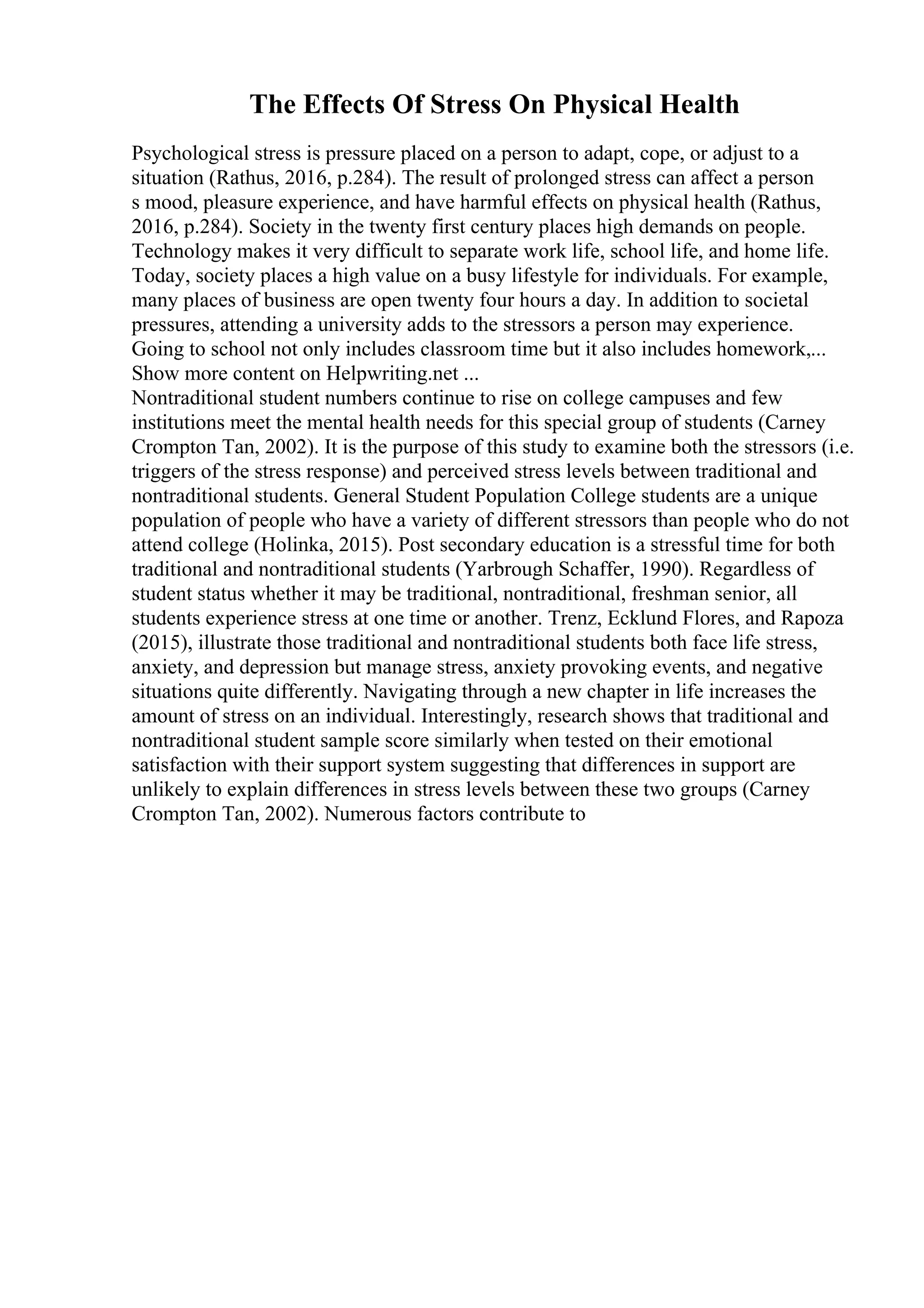 The Effects Of Stress On Physical Health
Psychological stress is pressure placed on a person to adapt, cope, or adjust to a
situation (Rathus, 2016, p.284). The result of prolonged stress can affect a person
s mood, pleasure experience, and have harmful effects on physical health (Rathus,
2016, p.284). Society in the twenty first century places high demands on people.
Technology makes it very difficult to separate work life, school life, and home life.
Today, society places a high value on a busy lifestyle for individuals. For example,
many places of business are open twenty four hours a day. In addition to societal
pressures, attending a university adds to the stressors a person may experience.
Going to school not only includes classroom time but it also includes homework,...
Show more content on Helpwriting.net ...
Nontraditional student numbers continue to rise on college campuses and few
institutions meet the mental health needs for this special group of students (Carney
Crompton Tan, 2002). It is the purpose of this study to examine both the stressors (i.e.
triggers of the stress response) and perceived stress levels between traditional and
nontraditional students. General Student Population College students are a unique
population of people who have a variety of different stressors than people who do not
attend college (Holinka, 2015). Post secondary education is a stressful time for both
traditional and nontraditional students (Yarbrough Schaffer, 1990). Regardless of
student status whether it may be traditional, nontraditional, freshman senior, all
students experience stress at one time or another. Trenz, Ecklund Flores, and Rapoza
(2015), illustrate those traditional and nontraditional students both face life stress,
anxiety, and depression but manage stress, anxiety provoking events, and negative
situations quite differently. Navigating through a new chapter in life increases the
amount of stress on an individual. Interestingly, research shows that traditional and
nontraditional student sample score similarly when tested on their emotional
satisfaction with their support system suggesting that differences in support are
unlikely to explain differences in stress levels between these two groups (Carney
Crompton Tan, 2002). Numerous factors contribute to
 