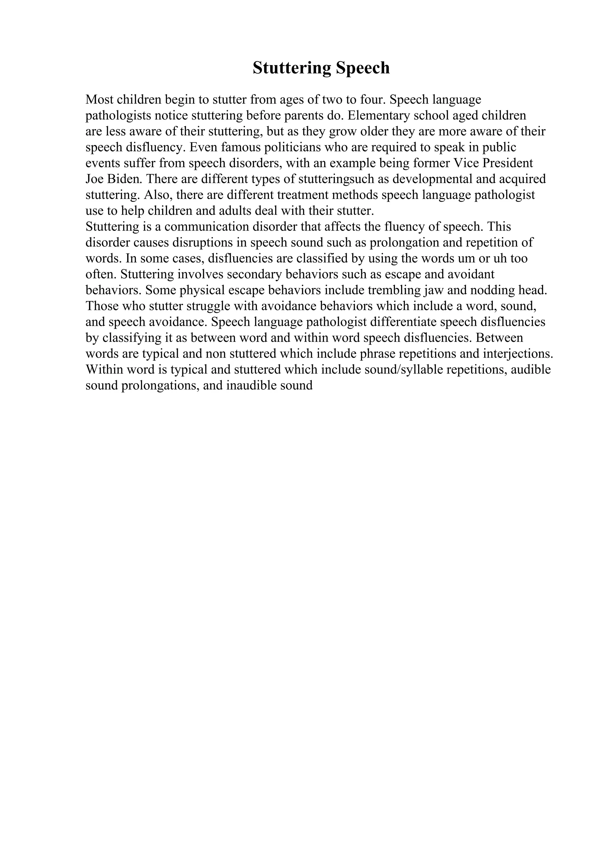 Stuttering Speech
Most children begin to stutter from ages of two to four. Speech language
pathologists notice stuttering before parents do. Elementary school aged children
are less aware of their stuttering, but as they grow older they are more aware of their
speech disfluency. Even famous politicians who are required to speak in public
events suffer from speech disorders, with an example being former Vice President
Joe Biden. There are different types of stutteringsuch as developmental and acquired
stuttering. Also, there are different treatment methods speech language pathologist
use to help children and adults deal with their stutter.
Stuttering is a communication disorder that affects the fluency of speech. This
disorder causes disruptions in speech sound such as prolongation and repetition of
words. In some cases, disfluencies are classified by using the words um or uh too
often. Stuttering involves secondary behaviors such as escape and avoidant
behaviors. Some physical escape behaviors include trembling jaw and nodding head.
Those who stutter struggle with avoidance behaviors which include a word, sound,
and speech avoidance. Speech language pathologist differentiate speech disfluencies
by classifying it as between word and within word speech disfluencies. Between
words are typical and non stuttered which include phrase repetitions and interjections.
Within word is typical and stuttered which include sound/syllable repetitions, audible
sound prolongations, and inaudible sound
 