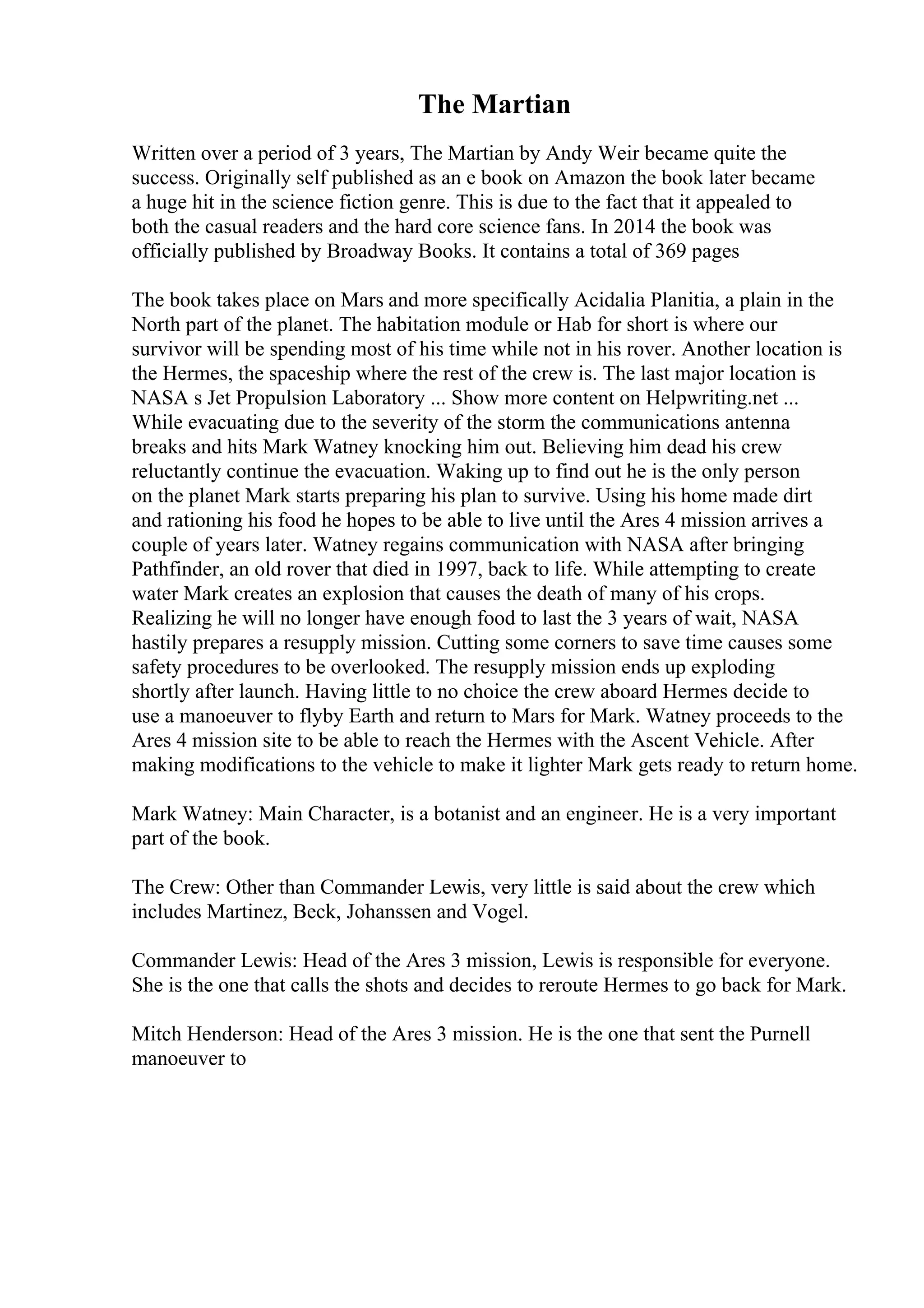 The Martian
Written over a period of 3 years, The Martian by Andy Weir became quite the
success. Originally self published as an e book on Amazon the book later became
a huge hit in the science fiction genre. This is due to the fact that it appealed to
both the casual readers and the hard core science fans. In 2014 the book was
officially published by Broadway Books. It contains a total of 369 pages
The book takes place on Mars and more specifically Acidalia Planitia, a plain in the
North part of the planet. The habitation module or Hab for short is where our
survivor will be spending most of his time while not in his rover. Another location is
the Hermes, the spaceship where the rest of the crew is. The last major location is
NASA s Jet Propulsion Laboratory ... Show more content on Helpwriting.net ...
While evacuating due to the severity of the storm the communications antenna
breaks and hits Mark Watney knocking him out. Believing him dead his crew
reluctantly continue the evacuation. Waking up to find out he is the only person
on the planet Mark starts preparing his plan to survive. Using his home made dirt
and rationing his food he hopes to be able to live until the Ares 4 mission arrives a
couple of years later. Watney regains communication with NASA after bringing
Pathfinder, an old rover that died in 1997, back to life. While attempting to create
water Mark creates an explosion that causes the death of many of his crops.
Realizing he will no longer have enough food to last the 3 years of wait, NASA
hastily prepares a resupply mission. Cutting some corners to save time causes some
safety procedures to be overlooked. The resupply mission ends up exploding
shortly after launch. Having little to no choice the crew aboard Hermes decide to
use a manoeuver to flyby Earth and return to Mars for Mark. Watney proceeds to the
Ares 4 mission site to be able to reach the Hermes with the Ascent Vehicle. After
making modifications to the vehicle to make it lighter Mark gets ready to return home.
Mark Watney: Main Character, is a botanist and an engineer. He is a very important
part of the book.
The Crew: Other than Commander Lewis, very little is said about the crew which
includes Martinez, Beck, Johanssen and Vogel.
Commander Lewis: Head of the Ares 3 mission, Lewis is responsible for everyone.
She is the one that calls the shots and decides to reroute Hermes to go back for Mark.
Mitch Henderson: Head of the Ares 3 mission. He is the one that sent the Purnell
manoeuver to
 