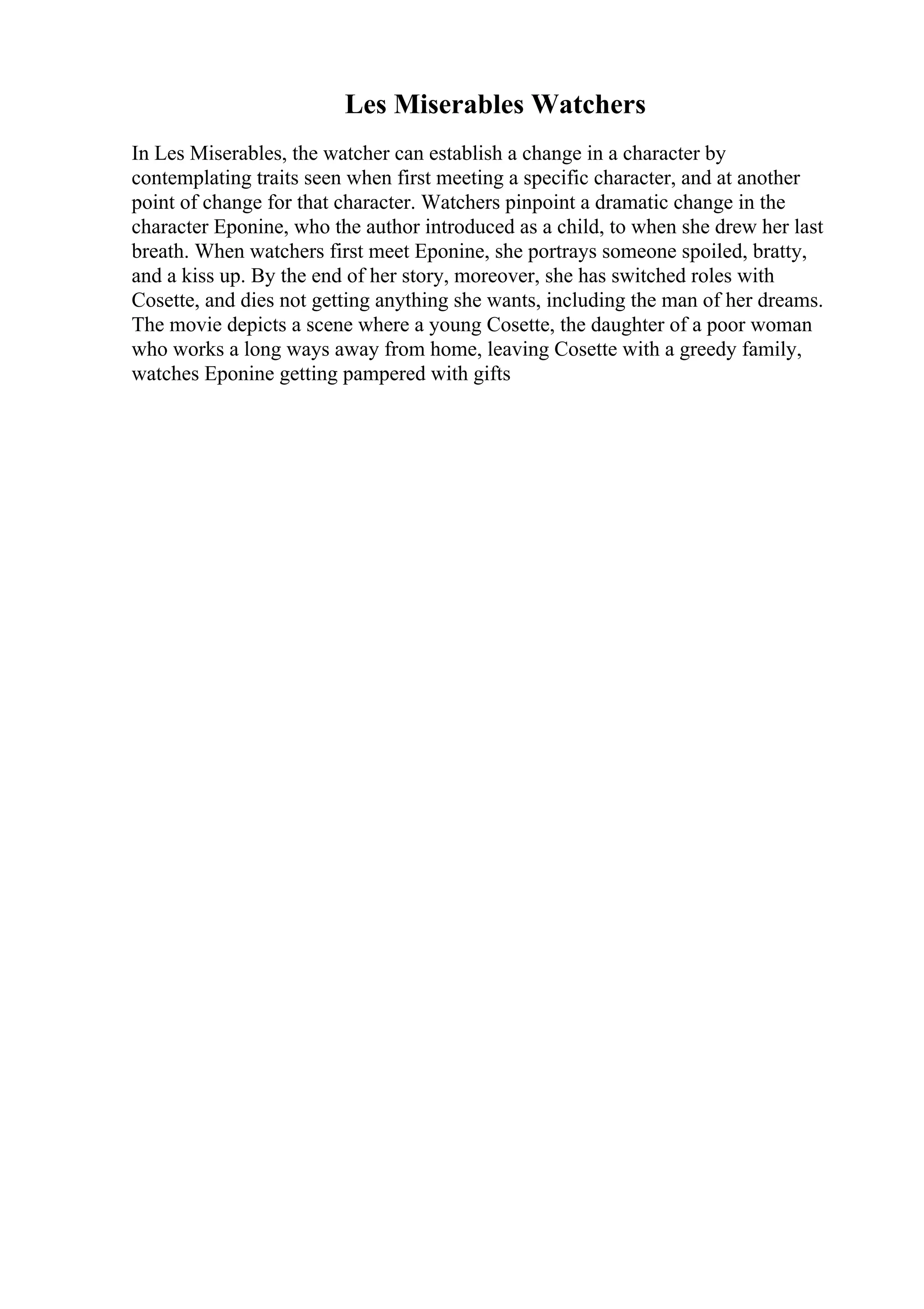 Les Miserables Watchers
In Les Miserables, the watcher can establish a change in a character by
contemplating traits seen when first meeting a specific character, and at another
point of change for that character. Watchers pinpoint a dramatic change in the
character Eponine, who the author introduced as a child, to when she drew her last
breath. When watchers first meet Eponine, she portrays someone spoiled, bratty,
and a kiss up. By the end of her story, moreover, she has switched roles with
Cosette, and dies not getting anything she wants, including the man of her dreams.
The movie depicts a scene where a young Cosette, the daughter of a poor woman
who works a long ways away from home, leaving Cosette with a greedy family,
watches Eponine getting pampered with gifts
 