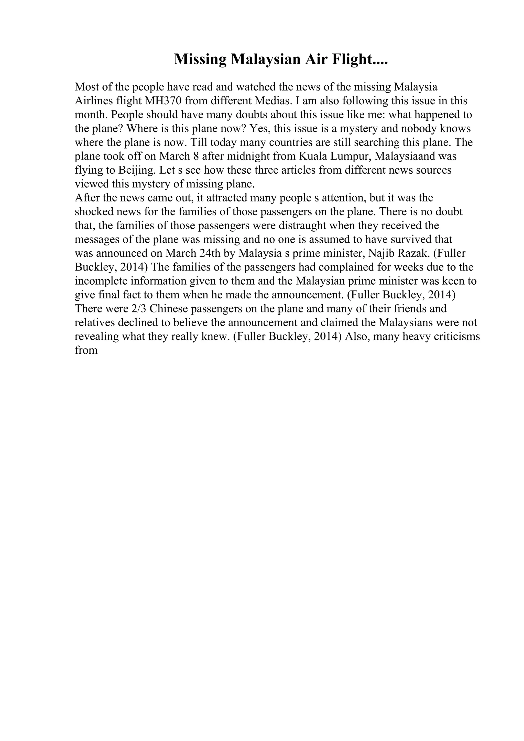 Missing Malaysian Air Flight....
Most of the people have read and watched the news of the missing Malaysia
Airlines flight MH370 from different Medias. I am also following this issue in this
month. People should have many doubts about this issue like me: what happened to
the plane? Where is this plane now? Yes, this issue is a mystery and nobody knows
where the plane is now. Till today many countries are still searching this plane. The
plane took off on March 8 after midnight from Kuala Lumpur, Malaysiaand was
flying to Beijing. Let s see how these three articles from different news sources
viewed this mystery of missing plane.
After the news came out, it attracted many people s attention, but it was the
shocked news for the families of those passengers on the plane. There is no doubt
that, the families of those passengers were distraught when they received the
messages of the plane was missing and no one is assumed to have survived that
was announced on March 24th by Malaysia s prime minister, Najib Razak. (Fuller
Buckley, 2014) The families of the passengers had complained for weeks due to the
incomplete information given to them and the Malaysian prime minister was keen to
give final fact to them when he made the announcement. (Fuller Buckley, 2014)
There were 2/3 Chinese passengers on the plane and many of their friends and
relatives declined to believe the announcement and claimed the Malaysians were not
revealing what they really knew. (Fuller Buckley, 2014) Also, many heavy criticisms
from
 