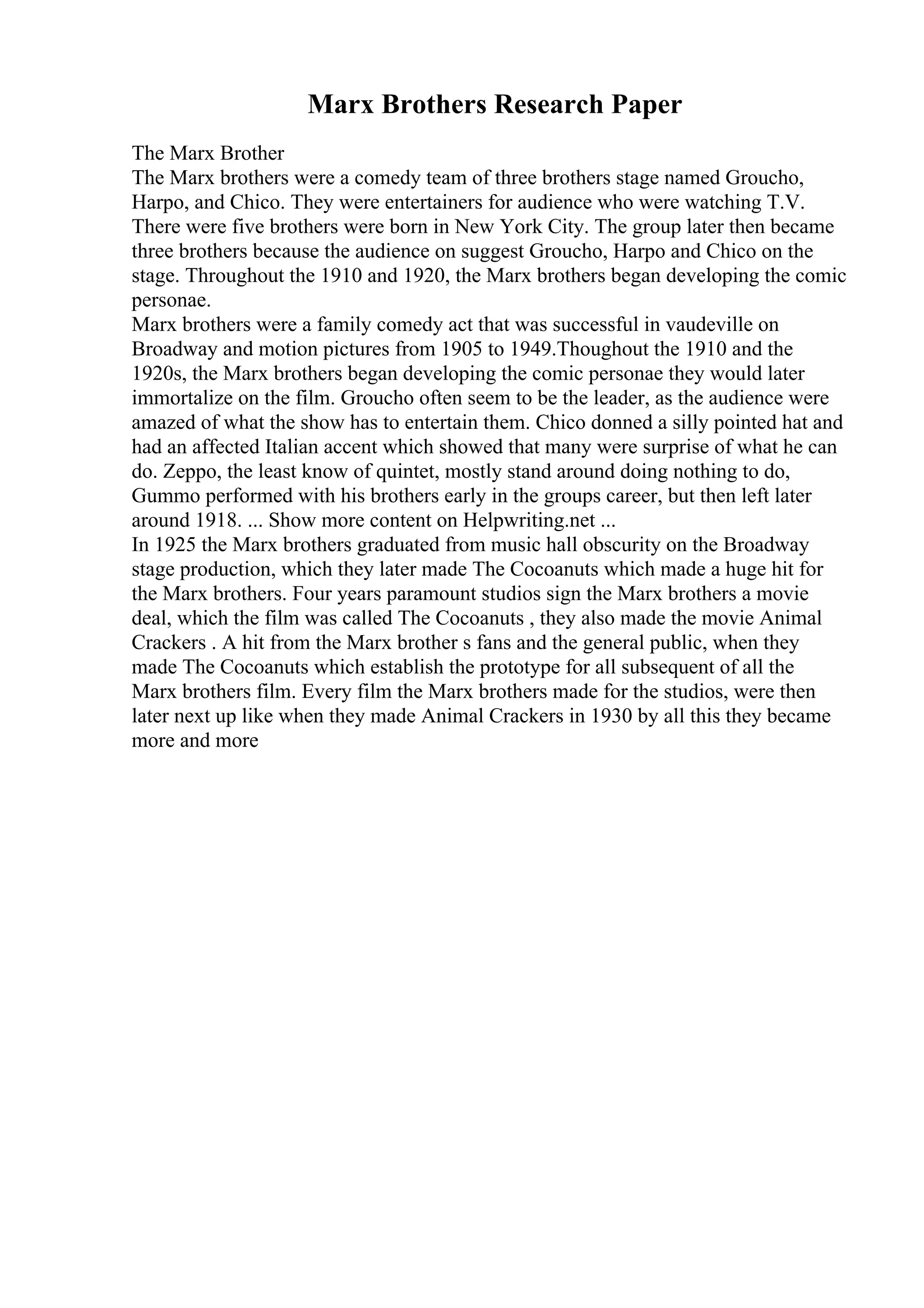 Marx Brothers Research Paper
The Marx Brother
The Marx brothers were a comedy team of three brothers stage named Groucho,
Harpo, and Chico. They were entertainers for audience who were watching T.V.
There were five brothers were born in New York City. The group later then became
three brothers because the audience on suggest Groucho, Harpo and Chico on the
stage. Throughout the 1910 and 1920, the Marx brothers began developing the comic
personae.
Marx brothers were a family comedy act that was successful in vaudeville on
Broadway and motion pictures from 1905 to 1949.Thoughout the 1910 and the
1920s, the Marx brothers began developing the comic personae they would later
immortalize on the film. Groucho often seem to be the leader, as the audience were
amazed of what the show has to entertain them. Chico donned a silly pointed hat and
had an affected Italian accent which showed that many were surprise of what he can
do. Zeppo, the least know of quintet, mostly stand around doing nothing to do,
Gummo performed with his brothers early in the groups career, but then left later
around 1918. ... Show more content on Helpwriting.net ...
In 1925 the Marx brothers graduated from music hall obscurity on the Broadway
stage production, which they later made The Cocoanuts which made a huge hit for
the Marx brothers. Four years paramount studios sign the Marx brothers a movie
deal, which the film was called The Cocoanuts , they also made the movie Animal
Crackers . A hit from the Marx brother s fans and the general public, when they
made The Cocoanuts which establish the prototype for all subsequent of all the
Marx brothers film. Every film the Marx brothers made for the studios, were then
later next up like when they made Animal Crackers in 1930 by all this they became
more and more
 