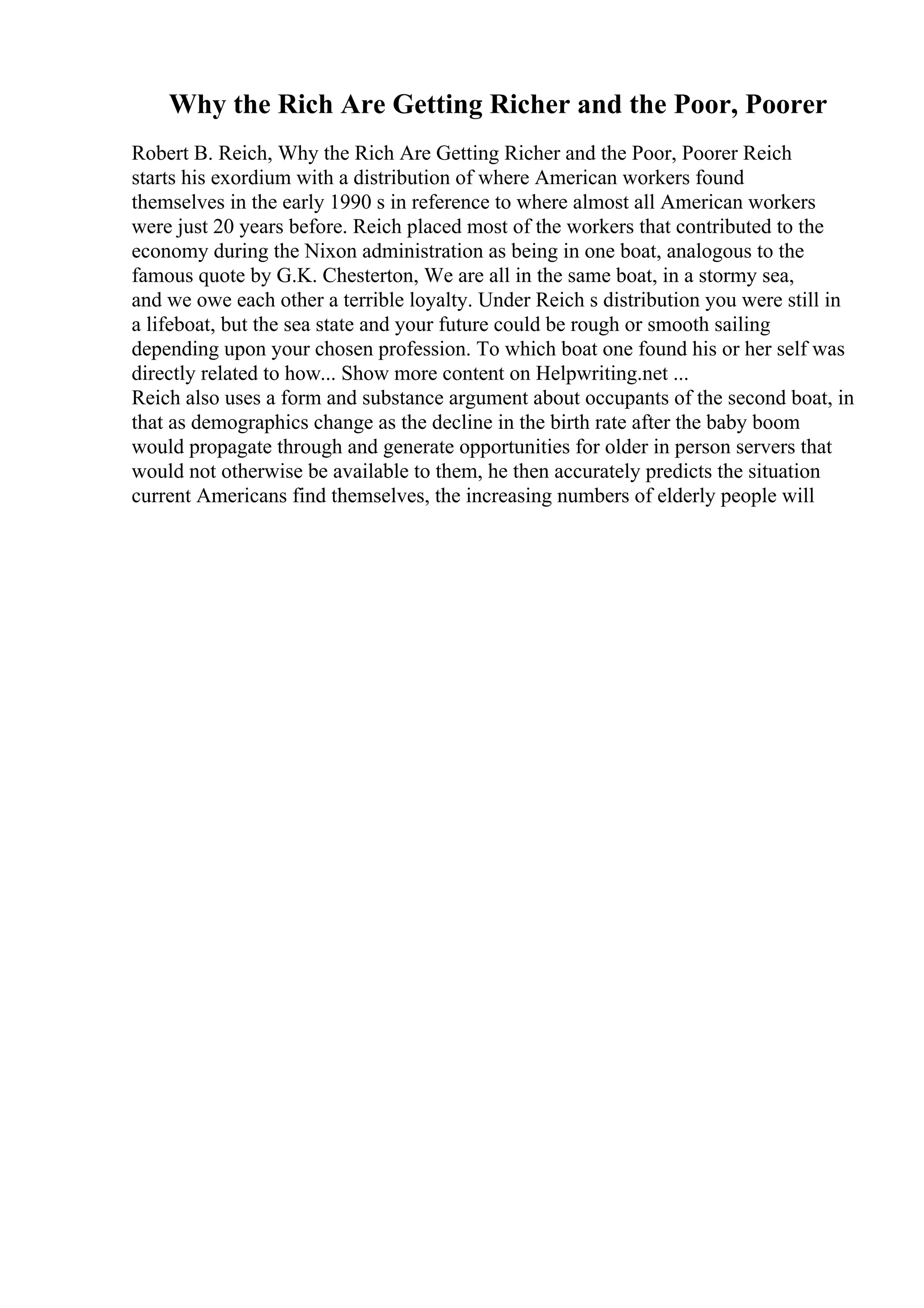 Why the Rich Are Getting Richer and the Poor, Poorer
Robert B. Reich, Why the Rich Are Getting Richer and the Poor, Poorer Reich
starts his exordium with a distribution of where American workers found
themselves in the early 1990 s in reference to where almost all American workers
were just 20 years before. Reich placed most of the workers that contributed to the
economy during the Nixon administration as being in one boat, analogous to the
famous quote by G.K. Chesterton, We are all in the same boat, in a stormy sea,
and we owe each other a terrible loyalty. Under Reich s distribution you were still in
a lifeboat, but the sea state and your future could be rough or smooth sailing
depending upon your chosen profession. To which boat one found his or her self was
directly related to how... Show more content on Helpwriting.net ...
Reich also uses a form and substance argument about occupants of the second boat, in
that as demographics change as the decline in the birth rate after the baby boom
would propagate through and generate opportunities for older in person servers that
would not otherwise be available to them, he then accurately predicts the situation
current Americans find themselves, the increasing numbers of elderly people will
 