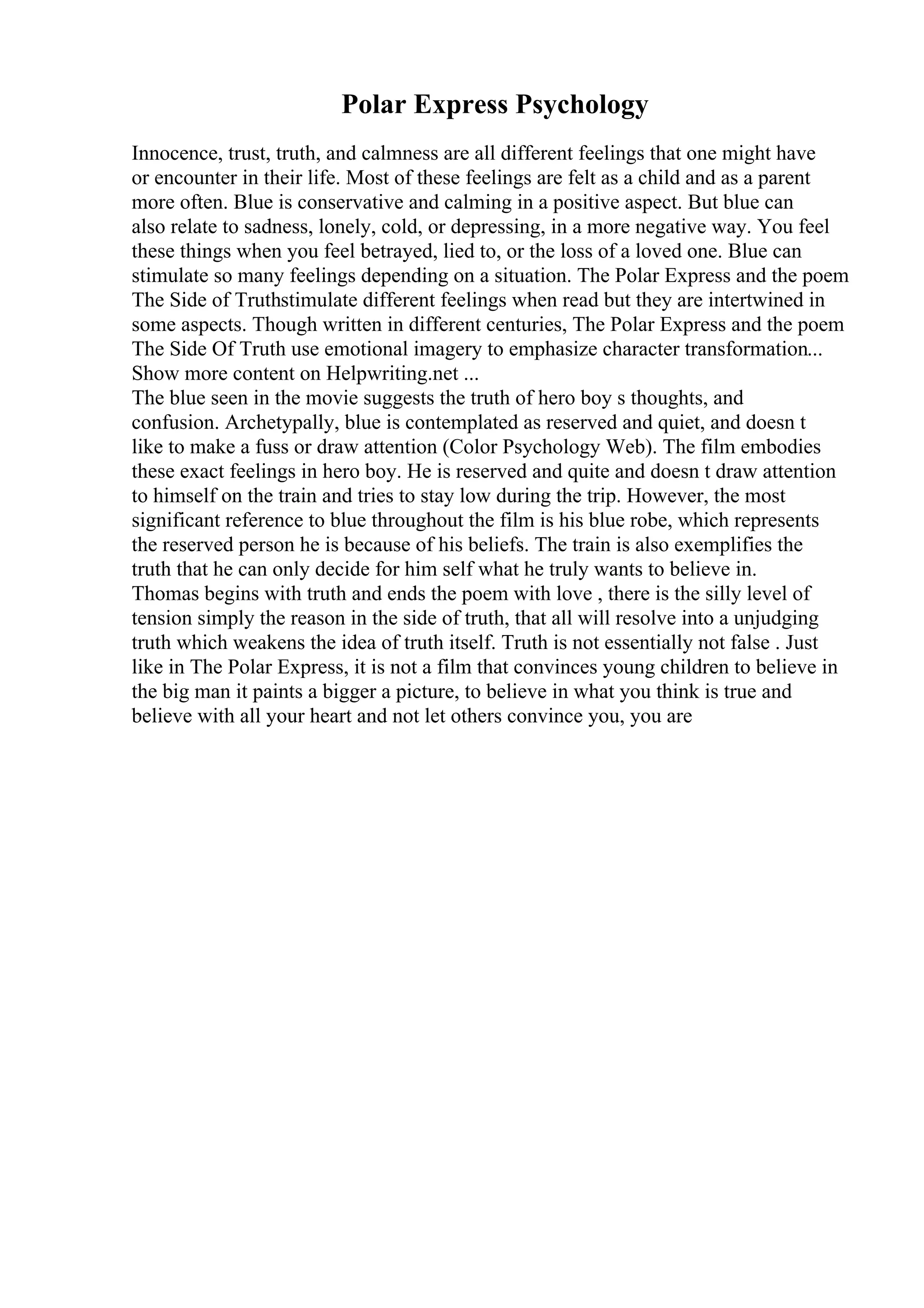 Polar Express Psychology
Innocence, trust, truth, and calmness are all different feelings that one might have
or encounter in their life. Most of these feelings are felt as a child and as a parent
more often. Blue is conservative and calming in a positive aspect. But blue can
also relate to sadness, lonely, cold, or depressing, in a more negative way. You feel
these things when you feel betrayed, lied to, or the loss of a loved one. Blue can
stimulate so many feelings depending on a situation. The Polar Express and the poem
The Side of Truthstimulate different feelings when read but they are intertwined in
some aspects. Though written in different centuries, The Polar Express and the poem
The Side Of Truth use emotional imagery to emphasize character transformation...
Show more content on Helpwriting.net ...
The blue seen in the movie suggests the truth of hero boy s thoughts, and
confusion. Archetypally, blue is contemplated as reserved and quiet, and doesn t
like to make a fuss or draw attention (Color Psychology Web). The film embodies
these exact feelings in hero boy. He is reserved and quite and doesn t draw attention
to himself on the train and tries to stay low during the trip. However, the most
significant reference to blue throughout the film is his blue robe, which represents
the reserved person he is because of his beliefs. The train is also exemplifies the
truth that he can only decide for him self what he truly wants to believe in.
Thomas begins with truth and ends the poem with love , there is the silly level of
tension simply the reason in the side of truth, that all will resolve into a unjudging
truth which weakens the idea of truth itself. Truth is not essentially not false . Just
like in The Polar Express, it is not a film that convinces young children to believe in
the big man it paints a bigger a picture, to believe in what you think is true and
believe with all your heart and not let others convince you, you are
 