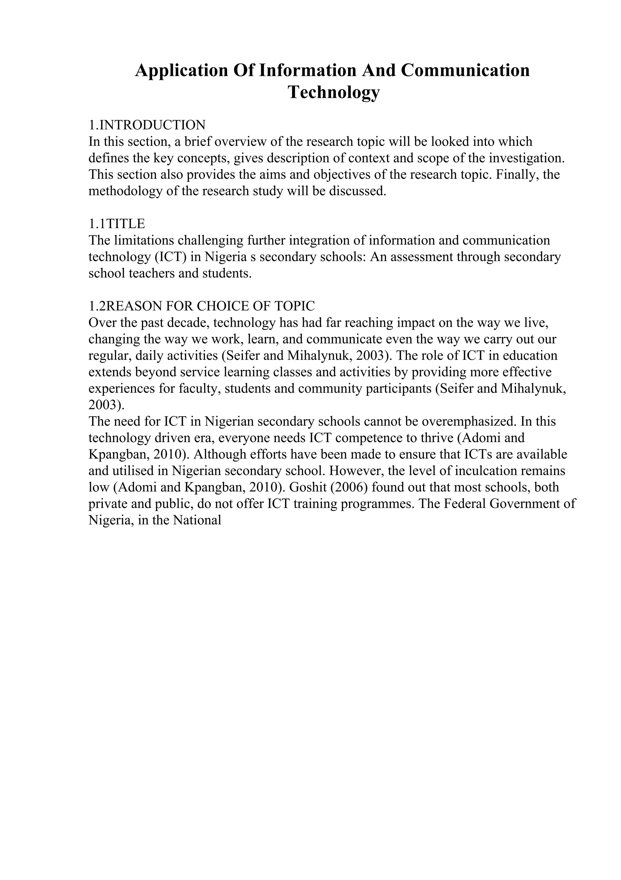 Application Of Information And Communication
Technology
1.INTRODUCTION
In this section, a brief overview of the research topic will be looked into which
defines the key concepts, gives description of context and scope of the investigation.
This section also provides the aims and objectives of the research topic. Finally, the
methodology of the research study will be discussed.
1.1TITLE
The limitations challenging further integration of information and communication
technology (ICT) in Nigeria s secondary schools: An assessment through secondary
school teachers and students.
1.2REASON FOR CHOICE OF TOPIC
Over the past decade, technology has had far reaching impact on the way we live,
changing the way we work, learn, and communicate even the way we carry out our
regular, daily activities (Seifer and Mihalynuk, 2003). The role of ICT in education
extends beyond service learning classes and activities by providing more effective
experiences for faculty, students and community participants (Seifer and Mihalynuk,
2003).
The need for ICT in Nigerian secondary schools cannot be overemphasized. In this
technology driven era, everyone needs ICT competence to thrive (Adomi and
Kpangban, 2010). Although efforts have been made to ensure that ICTs are available
and utilised in Nigerian secondary school. However, the level of inculcation remains
low (Adomi and Kpangban, 2010). Goshit (2006) found out that most schools, both
private and public, do not offer ICT training programmes. The Federal Government of
Nigeria, in the National
 