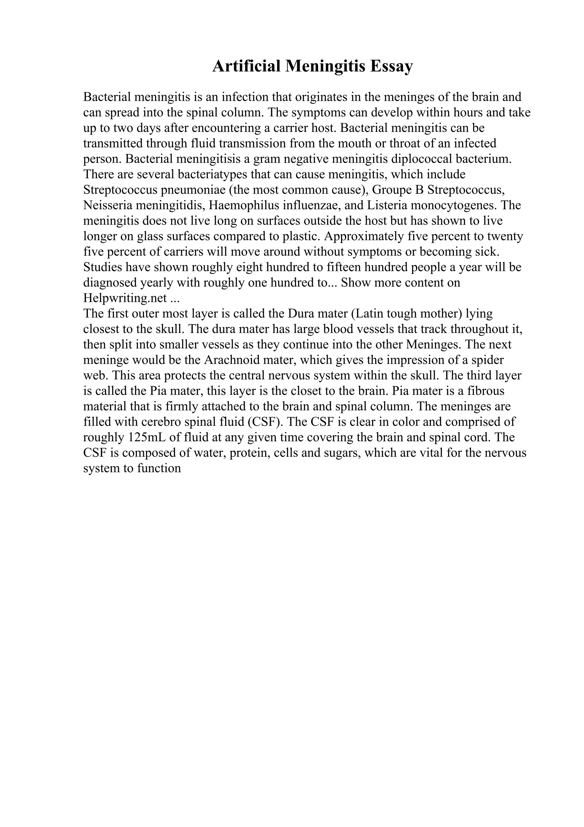 Artificial Meningitis Essay
Bacterial meningitis is an infection that originates in the meninges of the brain and
can spread into the spinal column. The symptoms can develop within hours and take
up to two days after encountering a carrier host. Bacterial meningitis can be
transmitted through fluid transmission from the mouth or throat of an infected
person. Bacterial meningitisis a gram negative meningitis diplococcal bacterium.
There are several bacteriatypes that can cause meningitis, which include
Streptococcus pneumoniae (the most common cause), Groupe B Streptococcus,
Neisseria meningitidis, Haemophilus influenzae, and Listeria monocytogenes. The
meningitis does not live long on surfaces outside the host but has shown to live
longer on glass surfaces compared to plastic. Approximately five percent to twenty
five percent of carriers will move around without symptoms or becoming sick.
Studies have shown roughly eight hundred to fifteen hundred people a year will be
diagnosed yearly with roughly one hundred to... Show more content on
Helpwriting.net ...
The first outer most layer is called the Dura mater (Latin tough mother) lying
closest to the skull. The dura mater has large blood vessels that track throughout it,
then split into smaller vessels as they continue into the other Meninges. The next
meninge would be the Arachnoid mater, which gives the impression of a spider
web. This area protects the central nervous system within the skull. The third layer
is called the Pia mater, this layer is the closet to the brain. Pia mater is a fibrous
material that is firmly attached to the brain and spinal column. The meninges are
filled with cerebro spinal fluid (CSF). The CSF is clear in color and comprised of
roughly 125mL of fluid at any given time covering the brain and spinal cord. The
CSF is composed of water, protein, cells and sugars, which are vital for the nervous
system to function
 