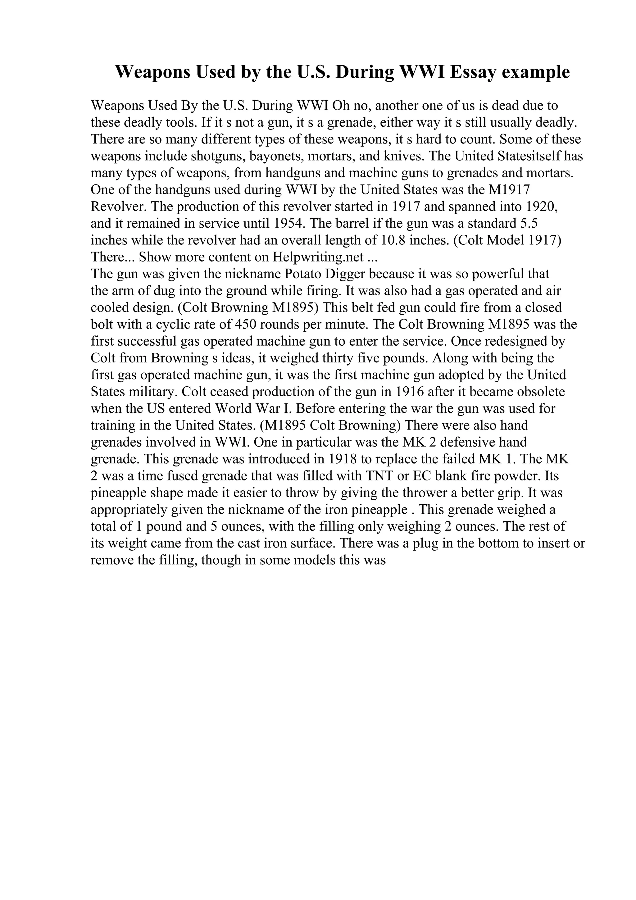 Weapons Used by the U.S. During WWI Essay example
Weapons Used By the U.S. During WWI Oh no, another one of us is dead due to
these deadly tools. If it s not a gun, it s a grenade, either way it s still usually deadly.
There are so many different types of these weapons, it s hard to count. Some of these
weapons include shotguns, bayonets, mortars, and knives. The United Statesitself has
many types of weapons, from handguns and machine guns to grenades and mortars.
One of the handguns used during WWI by the United States was the M1917
Revolver. The production of this revolver started in 1917 and spanned into 1920,
and it remained in service until 1954. The barrel if the gun was a standard 5.5
inches while the revolver had an overall length of 10.8 inches. (Colt Model 1917)
There... Show more content on Helpwriting.net ...
The gun was given the nickname Potato Digger because it was so powerful that
the arm of dug into the ground while firing. It was also had a gas operated and air
cooled design. (Colt Browning M1895) This belt fed gun could fire from a closed
bolt with a cyclic rate of 450 rounds per minute. The Colt Browning M1895 was the
first successful gas operated machine gun to enter the service. Once redesigned by
Colt from Browning s ideas, it weighed thirty five pounds. Along with being the
first gas operated machine gun, it was the first machine gun adopted by the United
States military. Colt ceased production of the gun in 1916 after it became obsolete
when the US entered World War I. Before entering the war the gun was used for
training in the United States. (M1895 Colt Browning) There were also hand
grenades involved in WWI. One in particular was the MK 2 defensive hand
grenade. This grenade was introduced in 1918 to replace the failed MK 1. The MK
2 was a time fused grenade that was filled with TNT or EC blank fire powder. Its
pineapple shape made it easier to throw by giving the thrower a better grip. It was
appropriately given the nickname of the iron pineapple . This grenade weighed a
total of 1 pound and 5 ounces, with the filling only weighing 2 ounces. The rest of
its weight came from the cast iron surface. There was a plug in the bottom to insert or
remove the filling, though in some models this was
 