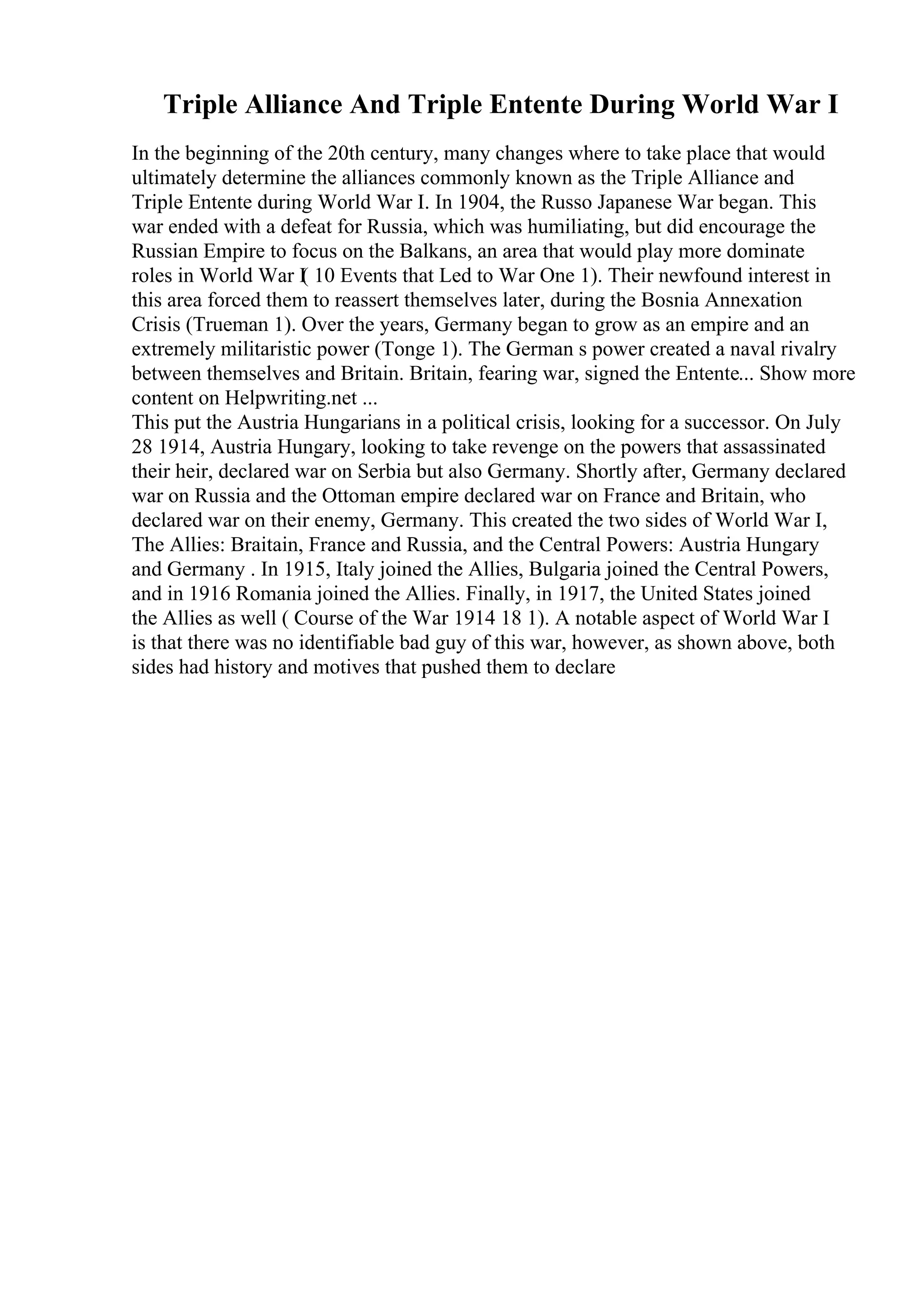 Triple Alliance And Triple Entente During World War I
In the beginning of the 20th century, many changes where to take place that would
ultimately determine the alliances commonly known as the Triple Alliance and
Triple Entente during World War I. In 1904, the Russo Japanese War began. This
war ended with a defeat for Russia, which was humiliating, but did encourage the
Russian Empire to focus on the Balkans, an area that would play more dominate
roles in World War I
( 10 Events that Led to War One 1). Their newfound interest in
this area forced them to reassert themselves later, during the Bosnia Annexation
Crisis (Trueman 1). Over the years, Germany began to grow as an empire and an
extremely militaristic power (Tonge 1). The German s power created a naval rivalry
between themselves and Britain. Britain, fearing war, signed the Entente... Show more
content on Helpwriting.net ...
This put the Austria Hungarians in a political crisis, looking for a successor. On July
28 1914, Austria Hungary, looking to take revenge on the powers that assassinated
their heir, declared war on Serbia but also Germany. Shortly after, Germany declared
war on Russia and the Ottoman empire declared war on France and Britain, who
declared war on their enemy, Germany. This created the two sides of World War I,
The Allies: Braitain, France and Russia, and the Central Powers: Austria Hungary
and Germany . In 1915, Italy joined the Allies, Bulgaria joined the Central Powers,
and in 1916 Romania joined the Allies. Finally, in 1917, the United States joined
the Allies as well ( Course of the War 1914 18 1). A notable aspect of World War I
is that there was no identifiable bad guy of this war, however, as shown above, both
sides had history and motives that pushed them to declare
 