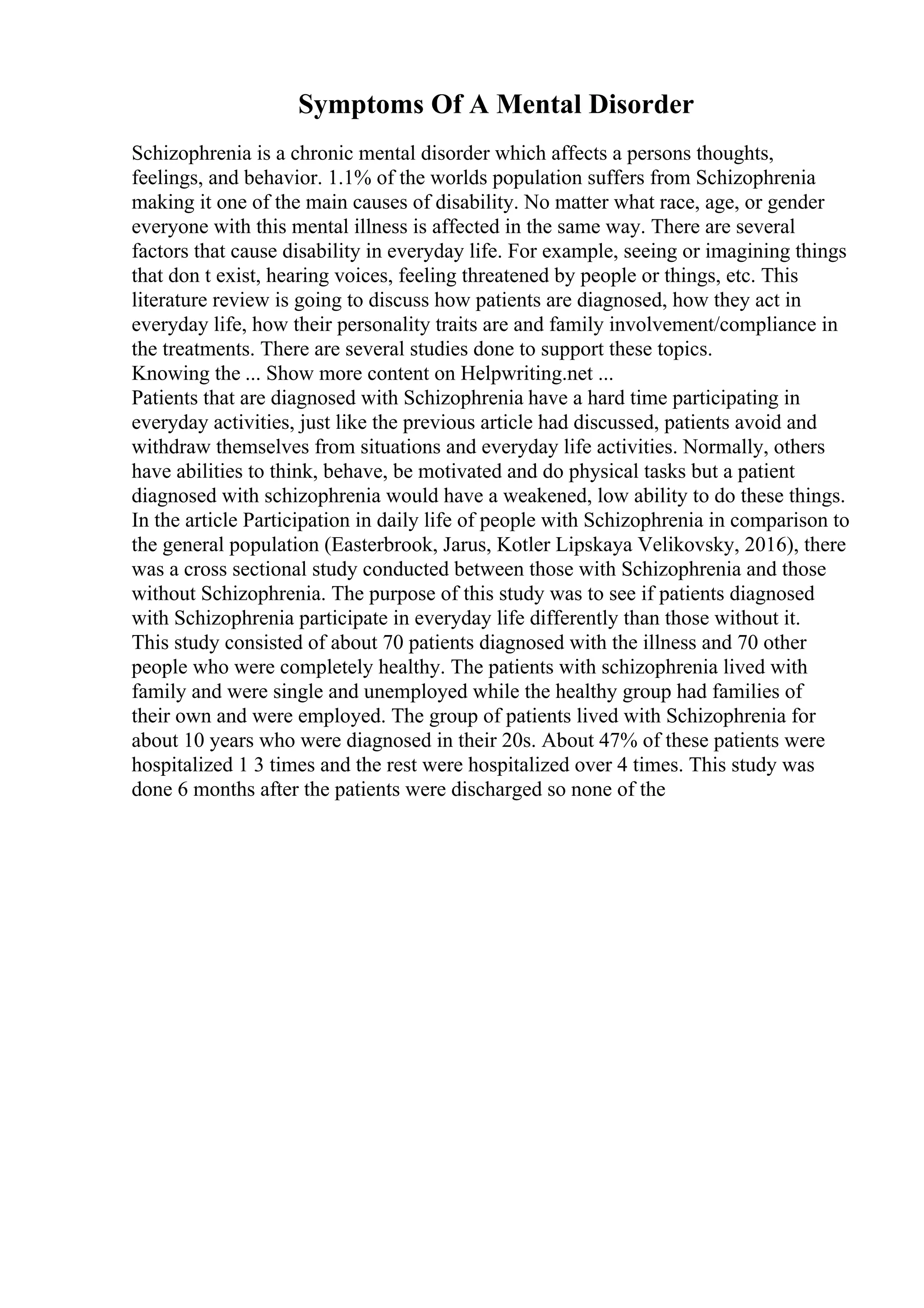 Symptoms Of A Mental Disorder
Schizophrenia is a chronic mental disorder which affects a persons thoughts,
feelings, and behavior. 1.1% of the worlds population suffers from Schizophrenia
making it one of the main causes of disability. No matter what race, age, or gender
everyone with this mental illness is affected in the same way. There are several
factors that cause disability in everyday life. For example, seeing or imagining things
that don t exist, hearing voices, feeling threatened by people or things, etc. This
literature review is going to discuss how patients are diagnosed, how they act in
everyday life, how their personality traits are and family involvement/compliance in
the treatments. There are several studies done to support these topics.
Knowing the ... Show more content on Helpwriting.net ...
Patients that are diagnosed with Schizophrenia have a hard time participating in
everyday activities, just like the previous article had discussed, patients avoid and
withdraw themselves from situations and everyday life activities. Normally, others
have abilities to think, behave, be motivated and do physical tasks but a patient
diagnosed with schizophrenia would have a weakened, low ability to do these things.
In the article Participation in daily life of people with Schizophrenia in comparison to
the general population (Easterbrook, Jarus, Kotler Lipskaya Velikovsky, 2016), there
was a cross sectional study conducted between those with Schizophrenia and those
without Schizophrenia. The purpose of this study was to see if patients diagnosed
with Schizophrenia participate in everyday life differently than those without it.
This study consisted of about 70 patients diagnosed with the illness and 70 other
people who were completely healthy. The patients with schizophrenia lived with
family and were single and unemployed while the healthy group had families of
their own and were employed. The group of patients lived with Schizophrenia for
about 10 years who were diagnosed in their 20s. About 47% of these patients were
hospitalized 1 3 times and the rest were hospitalized over 4 times. This study was
done 6 months after the patients were discharged so none of the
 
