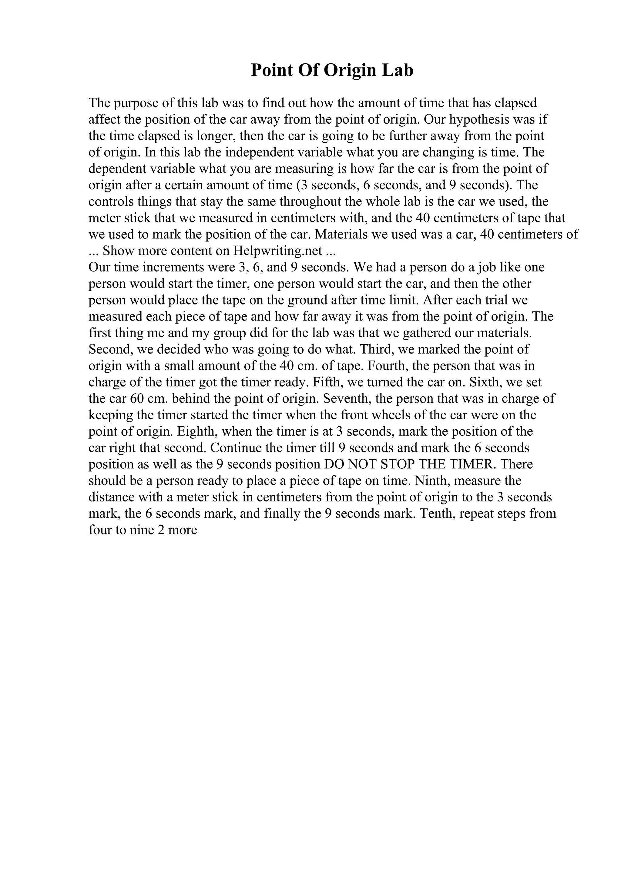 Point Of Origin Lab
The purpose of this lab was to find out how the amount of time that has elapsed
affect the position of the car away from the point of origin. Our hypothesis was if
the time elapsed is longer, then the car is going to be further away from the point
of origin. In this lab the independent variable what you are changing is time. The
dependent variable what you are measuring is how far the car is from the point of
origin after a certain amount of time (3 seconds, 6 seconds, and 9 seconds). The
controls things that stay the same throughout the whole lab is the car we used, the
meter stick that we measured in centimeters with, and the 40 centimeters of tape that
we used to mark the position of the car. Materials we used was a car, 40 centimeters of
... Show more content on Helpwriting.net ...
Our time increments were 3, 6, and 9 seconds. We had a person do a job like one
person would start the timer, one person would start the car, and then the other
person would place the tape on the ground after time limit. After each trial we
measured each piece of tape and how far away it was from the point of origin. The
first thing me and my group did for the lab was that we gathered our materials.
Second, we decided who was going to do what. Third, we marked the point of
origin with a small amount of the 40 cm. of tape. Fourth, the person that was in
charge of the timer got the timer ready. Fifth, we turned the car on. Sixth, we set
the car 60 cm. behind the point of origin. Seventh, the person that was in charge of
keeping the timer started the timer when the front wheels of the car were on the
point of origin. Eighth, when the timer is at 3 seconds, mark the position of the
car right that second. Continue the timer till 9 seconds and mark the 6 seconds
position as well as the 9 seconds position DO NOT STOP THE TIMER. There
should be a person ready to place a piece of tape on time. Ninth, measure the
distance with a meter stick in centimeters from the point of origin to the 3 seconds
mark, the 6 seconds mark, and finally the 9 seconds mark. Tenth, repeat steps from
four to nine 2 more
 