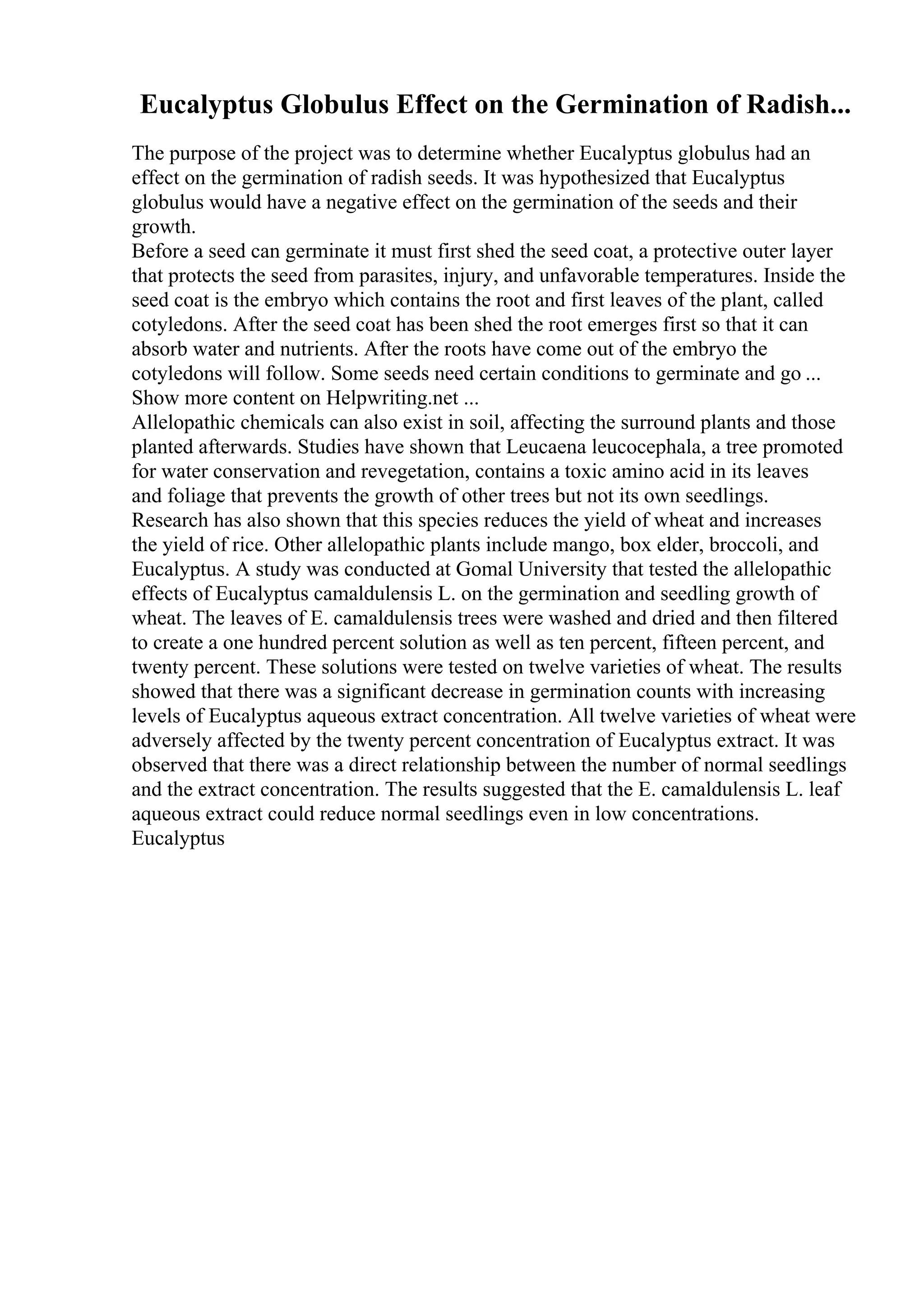 Eucalyptus Globulus Effect on the Germination of Radish...
The purpose of the project was to determine whether Eucalyptus globulus had an
effect on the germination of radish seeds. It was hypothesized that Eucalyptus
globulus would have a negative effect on the germination of the seeds and their
growth.
Before a seed can germinate it must first shed the seed coat, a protective outer layer
that protects the seed from parasites, injury, and unfavorable temperatures. Inside the
seed coat is the embryo which contains the root and first leaves of the plant, called
cotyledons. After the seed coat has been shed the root emerges first so that it can
absorb water and nutrients. After the roots have come out of the embryo the
cotyledons will follow. Some seeds need certain conditions to germinate and go ...
Show more content on Helpwriting.net ...
Allelopathic chemicals can also exist in soil, affecting the surround plants and those
planted afterwards. Studies have shown that Leucaena leucocephala, a tree promoted
for water conservation and revegetation, contains a toxic amino acid in its leaves
and foliage that prevents the growth of other trees but not its own seedlings.
Research has also shown that this species reduces the yield of wheat and increases
the yield of rice. Other allelopathic plants include mango, box elder, broccoli, and
Eucalyptus. A study was conducted at Gomal University that tested the allelopathic
effects of Eucalyptus camaldulensis L. on the germination and seedling growth of
wheat. The leaves of E. camaldulensis trees were washed and dried and then filtered
to create a one hundred percent solution as well as ten percent, fifteen percent, and
twenty percent. These solutions were tested on twelve varieties of wheat. The results
showed that there was a significant decrease in germination counts with increasing
levels of Eucalyptus aqueous extract concentration. All twelve varieties of wheat were
adversely affected by the twenty percent concentration of Eucalyptus extract. It was
observed that there was a direct relationship between the number of normal seedlings
and the extract concentration. The results suggested that the E. camaldulensis L. leaf
aqueous extract could reduce normal seedlings even in low concentrations.
Eucalyptus
 