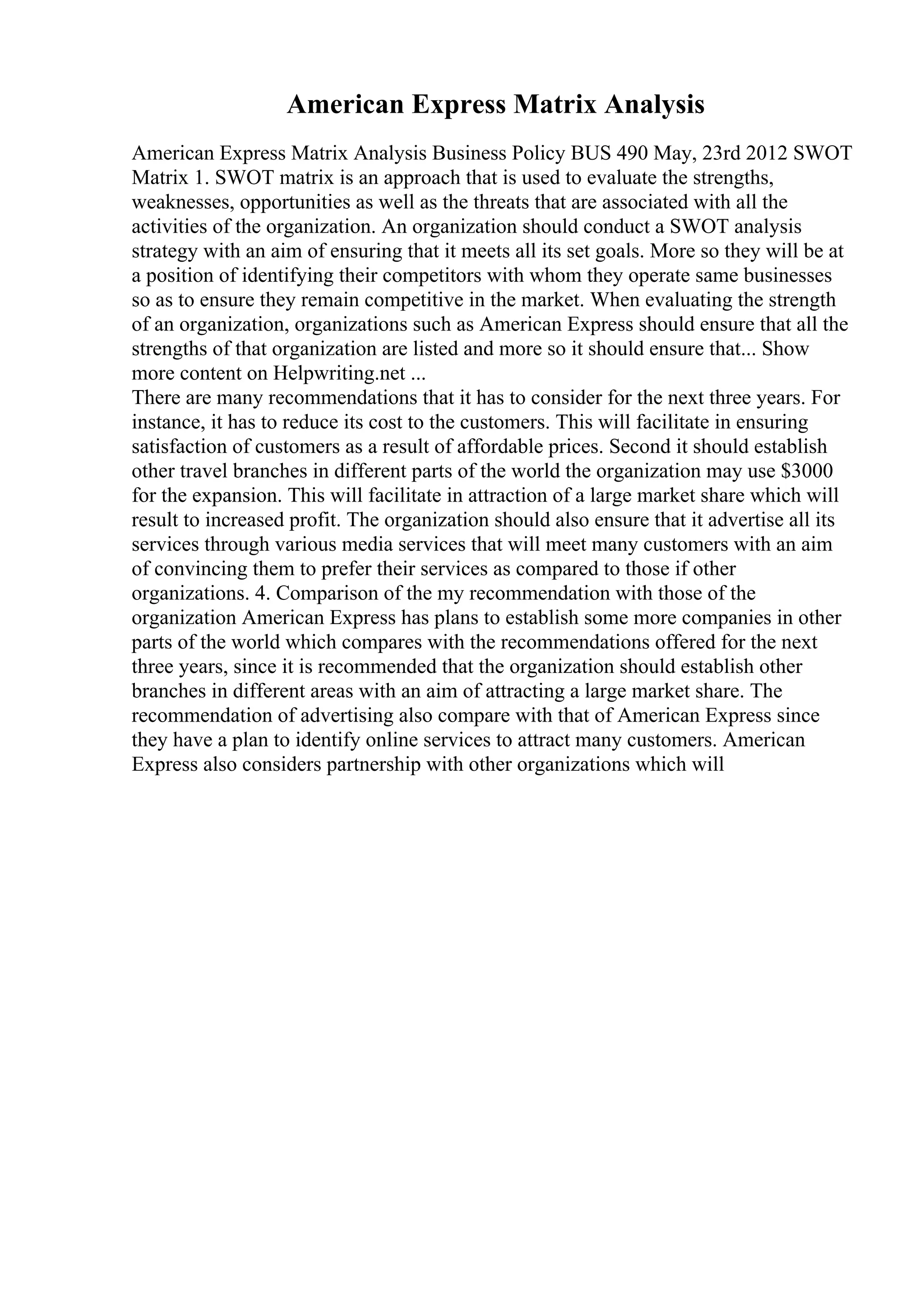 American Express Matrix Analysis
American Express Matrix Analysis Business Policy BUS 490 May, 23rd 2012 SWOT
Matrix 1. SWOT matrix is an approach that is used to evaluate the strengths,
weaknesses, opportunities as well as the threats that are associated with all the
activities of the organization. An organization should conduct a SWOT analysis
strategy with an aim of ensuring that it meets all its set goals. More so they will be at
a position of identifying their competitors with whom they operate same businesses
so as to ensure they remain competitive in the market. When evaluating the strength
of an organization, organizations such as American Express should ensure that all the
strengths of that organization are listed and more so it should ensure that... Show
more content on Helpwriting.net ...
There are many recommendations that it has to consider for the next three years. For
instance, it has to reduce its cost to the customers. This will facilitate in ensuring
satisfaction of customers as a result of affordable prices. Second it should establish
other travel branches in different parts of the world the organization may use $3000
for the expansion. This will facilitate in attraction of a large market share which will
result to increased profit. The organization should also ensure that it advertise all its
services through various media services that will meet many customers with an aim
of convincing them to prefer their services as compared to those if other
organizations. 4. Comparison of the my recommendation with those of the
organization American Express has plans to establish some more companies in other
parts of the world which compares with the recommendations offered for the next
three years, since it is recommended that the organization should establish other
branches in different areas with an aim of attracting a large market share. The
recommendation of advertising also compare with that of American Express since
they have a plan to identify online services to attract many customers. American
Express also considers partnership with other organizations which will
 