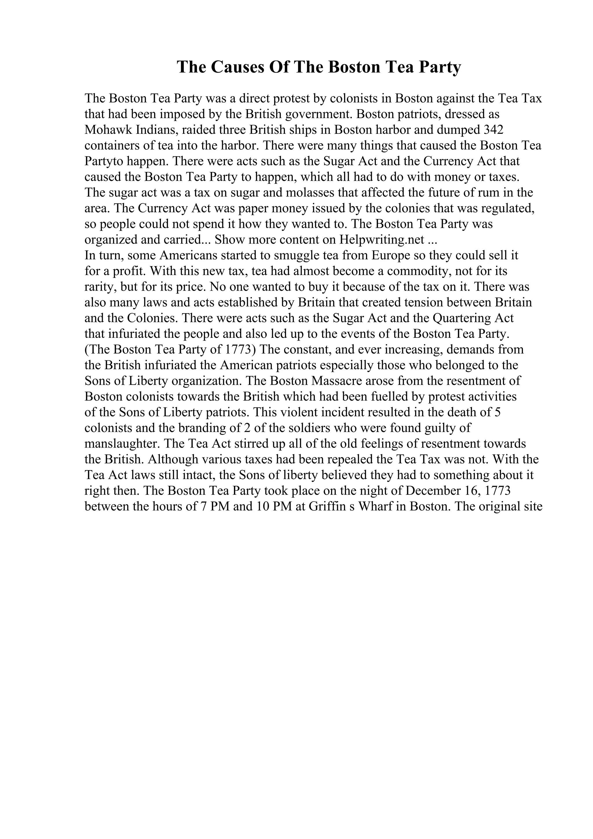 The Causes Of The Boston Tea Party
The Boston Tea Party was a direct protest by colonists in Boston against the Tea Tax
that had been imposed by the British government. Boston patriots, dressed as
Mohawk Indians, raided three British ships in Boston harbor and dumped 342
containers of tea into the harbor. There were many things that caused the Boston Tea
Partyto happen. There were acts such as the Sugar Act and the Currency Act that
caused the Boston Tea Party to happen, which all had to do with money or taxes.
The sugar act was a tax on sugar and molasses that affected the future of rum in the
area. The Currency Act was paper money issued by the colonies that was regulated,
so people could not spend it how they wanted to. The Boston Tea Party was
organized and carried... Show more content on Helpwriting.net ...
In turn, some Americans started to smuggle tea from Europe so they could sell it
for a profit. With this new tax, tea had almost become a commodity, not for its
rarity, but for its price. No one wanted to buy it because of the tax on it. There was
also many laws and acts established by Britain that created tension between Britain
and the Colonies. There were acts such as the Sugar Act and the Quartering Act
that infuriated the people and also led up to the events of the Boston Tea Party.
(The Boston Tea Party of 1773) The constant, and ever increasing, demands from
the British infuriated the American patriots especially those who belonged to the
Sons of Liberty organization. The Boston Massacre arose from the resentment of
Boston colonists towards the British which had been fuelled by protest activities
of the Sons of Liberty patriots. This violent incident resulted in the death of 5
colonists and the branding of 2 of the soldiers who were found guilty of
manslaughter. The Tea Act stirred up all of the old feelings of resentment towards
the British. Although various taxes had been repealed the Tea Tax was not. With the
Tea Act laws still intact, the Sons of liberty believed they had to something about it
right then. The Boston Tea Party took place on the night of December 16, 1773
between the hours of 7 PM and 10 PM at Griffin s Wharf in Boston. The original site
 