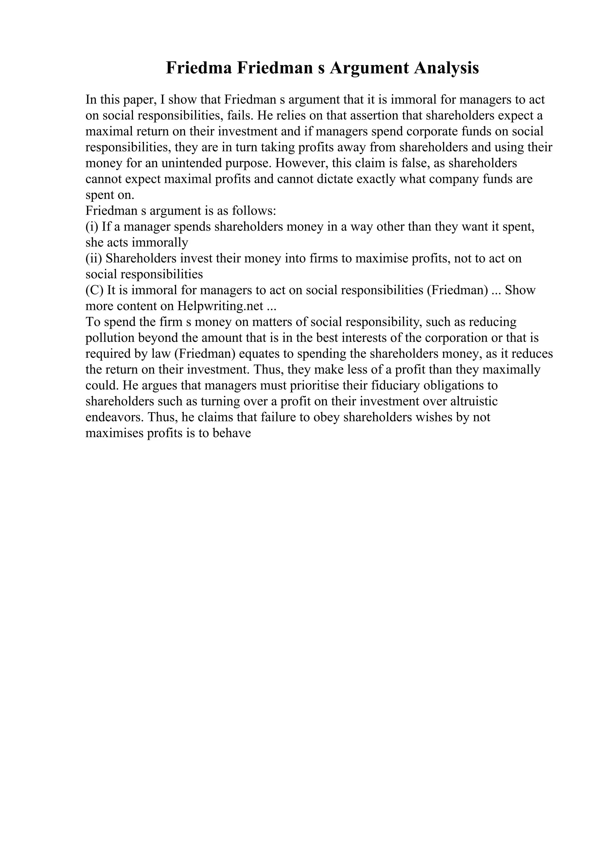 Friedma Friedman s Argument Analysis
In this paper, I show that Friedman s argument that it is immoral for managers to act
on social responsibilities, fails. He relies on that assertion that shareholders expect a
maximal return on their investment and if managers spend corporate funds on social
responsibilities, they are in turn taking profits away from shareholders and using their
money for an unintended purpose. However, this claim is false, as shareholders
cannot expect maximal profits and cannot dictate exactly what company funds are
spent on.
Friedman s argument is as follows:
(i) If a manager spends shareholders money in a way other than they want it spent,
she acts immorally
(ii) Shareholders invest their money into firms to maximise profits, not to act on
social responsibilities
(C) It is immoral for managers to act on social responsibilities (Friedman) ... Show
more content on Helpwriting.net ...
To spend the firm s money on matters of social responsibility, such as reducing
pollution beyond the amount that is in the best interests of the corporation or that is
required by law (Friedman) equates to spending the shareholders money, as it reduces
the return on their investment. Thus, they make less of a profit than they maximally
could. He argues that managers must prioritise their fiduciary obligations to
shareholders such as turning over a profit on their investment over altruistic
endeavors. Thus, he claims that failure to obey shareholders wishes by not
maximises profits is to behave
 