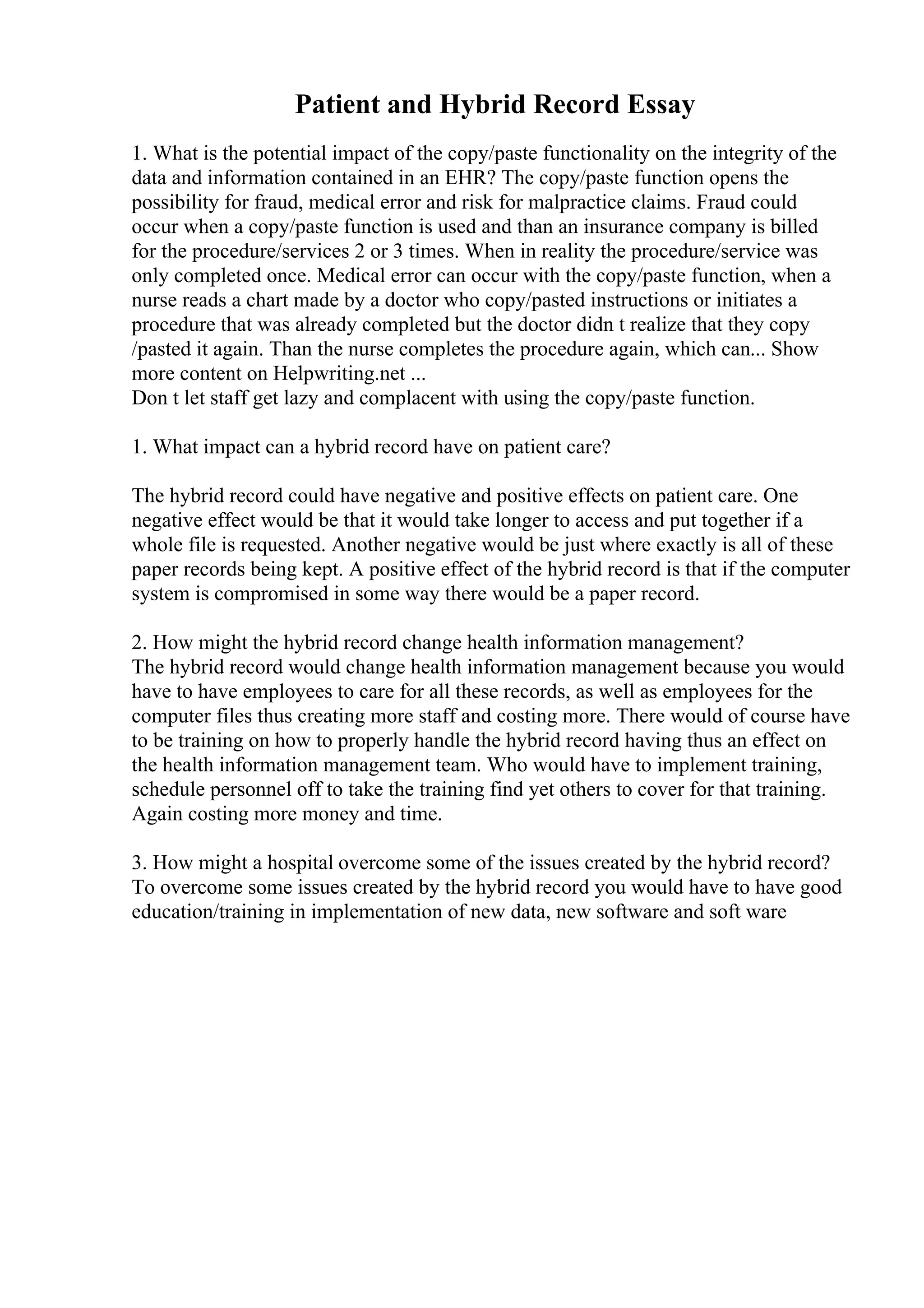 Patient and Hybrid Record Essay
1. What is the potential impact of the copy/paste functionality on the integrity of the
data and information contained in an EHR? The copy/paste function opens the
possibility for fraud, medical error and risk for malpractice claims. Fraud could
occur when a copy/paste function is used and than an insurance company is billed
for the procedure/services 2 or 3 times. When in reality the procedure/service was
only completed once. Medical error can occur with the copy/paste function, when a
nurse reads a chart made by a doctor who copy/pasted instructions or initiates a
procedure that was already completed but the doctor didn t realize that they copy
/pasted it again. Than the nurse completes the procedure again, which can... Show
more content on Helpwriting.net ...
Don t let staff get lazy and complacent with using the copy/paste function.
1. What impact can a hybrid record have on patient care?
The hybrid record could have negative and positive effects on patient care. One
negative effect would be that it would take longer to access and put together if a
whole file is requested. Another negative would be just where exactly is all of these
paper records being kept. A positive effect of the hybrid record is that if the computer
system is compromised in some way there would be a paper record.
2. How might the hybrid record change health information management?
The hybrid record would change health information management because you would
have to have employees to care for all these records, as well as employees for the
computer files thus creating more staff and costing more. There would of course have
to be training on how to properly handle the hybrid record having thus an effect on
the health information management team. Who would have to implement training,
schedule personnel off to take the training find yet others to cover for that training.
Again costing more money and time.
3. How might a hospital overcome some of the issues created by the hybrid record?
To overcome some issues created by the hybrid record you would have to have good
education/training in implementation of new data, new software and soft ware
 