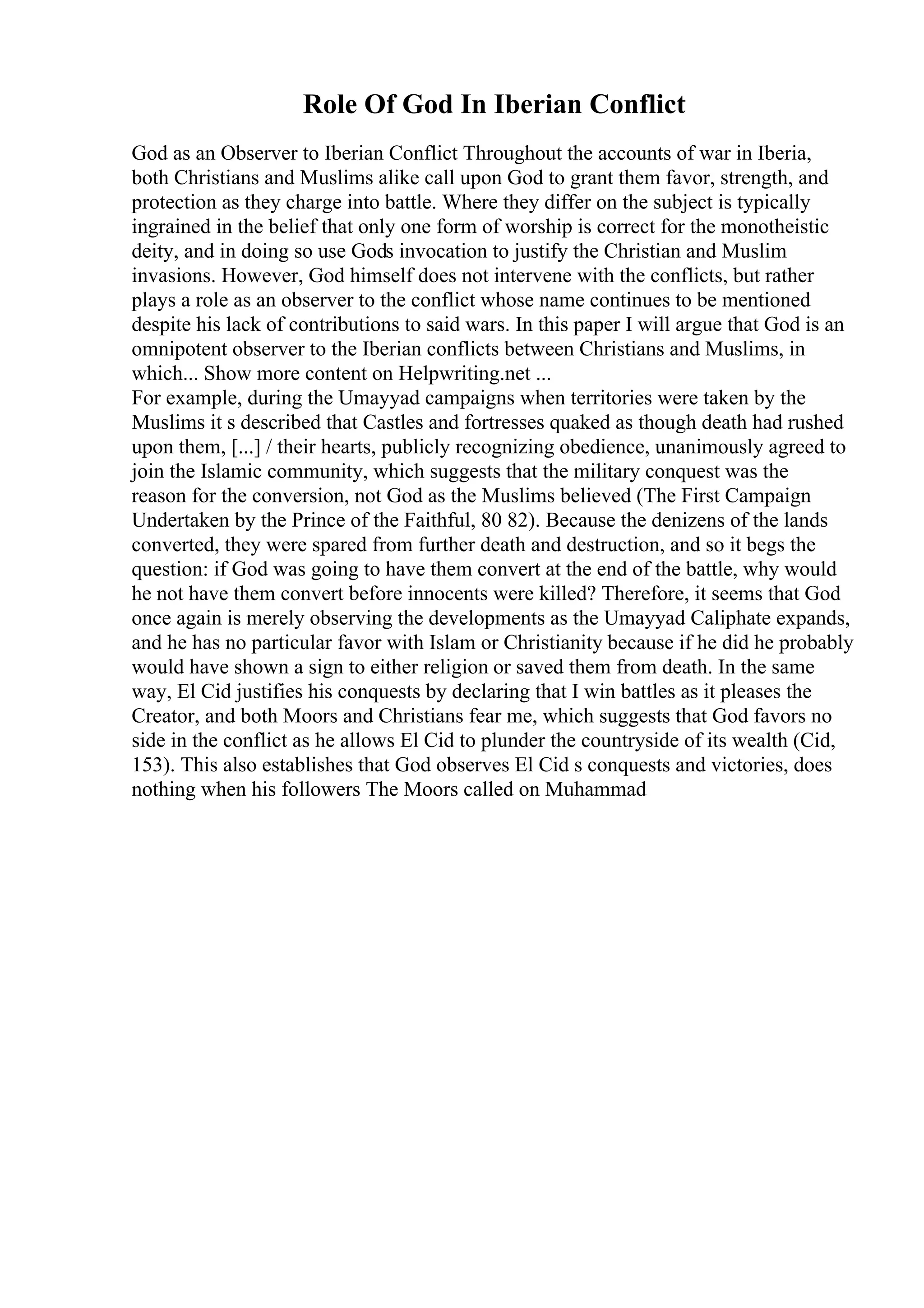 Role Of God In Iberian Conflict
God as an Observer to Iberian Conflict Throughout the accounts of war in Iberia,
both Christians and Muslims alike call upon God to grant them favor, strength, and
protection as they charge into battle. Where they differ on the subject is typically
ingrained in the belief that only one form of worship is correct for the monotheistic
deity, and in doing so use Gods invocation to justify the Christian and Muslim
invasions. However, God himself does not intervene with the conflicts, but rather
plays a role as an observer to the conflict whose name continues to be mentioned
despite his lack of contributions to said wars. In this paper I will argue that God is an
omnipotent observer to the Iberian conflicts between Christians and Muslims, in
which... Show more content on Helpwriting.net ...
For example, during the Umayyad campaigns when territories were taken by the
Muslims it s described that Castles and fortresses quaked as though death had rushed
upon them, [...] / their hearts, publicly recognizing obedience, unanimously agreed to
join the Islamic community, which suggests that the military conquest was the
reason for the conversion, not God as the Muslims believed (The First Campaign
Undertaken by the Prince of the Faithful, 80 82). Because the denizens of the lands
converted, they were spared from further death and destruction, and so it begs the
question: if God was going to have them convert at the end of the battle, why would
he not have them convert before innocents were killed? Therefore, it seems that God
once again is merely observing the developments as the Umayyad Caliphate expands,
and he has no particular favor with Islam or Christianity because if he did he probably
would have shown a sign to either religion or saved them from death. In the same
way, El Cid justifies his conquests by declaring that I win battles as it pleases the
Creator, and both Moors and Christians fear me, which suggests that God favors no
side in the conflict as he allows El Cid to plunder the countryside of its wealth (Cid,
153). This also establishes that God observes El Cid s conquests and victories, does
nothing when his followers The Moors called on Muhammad
 