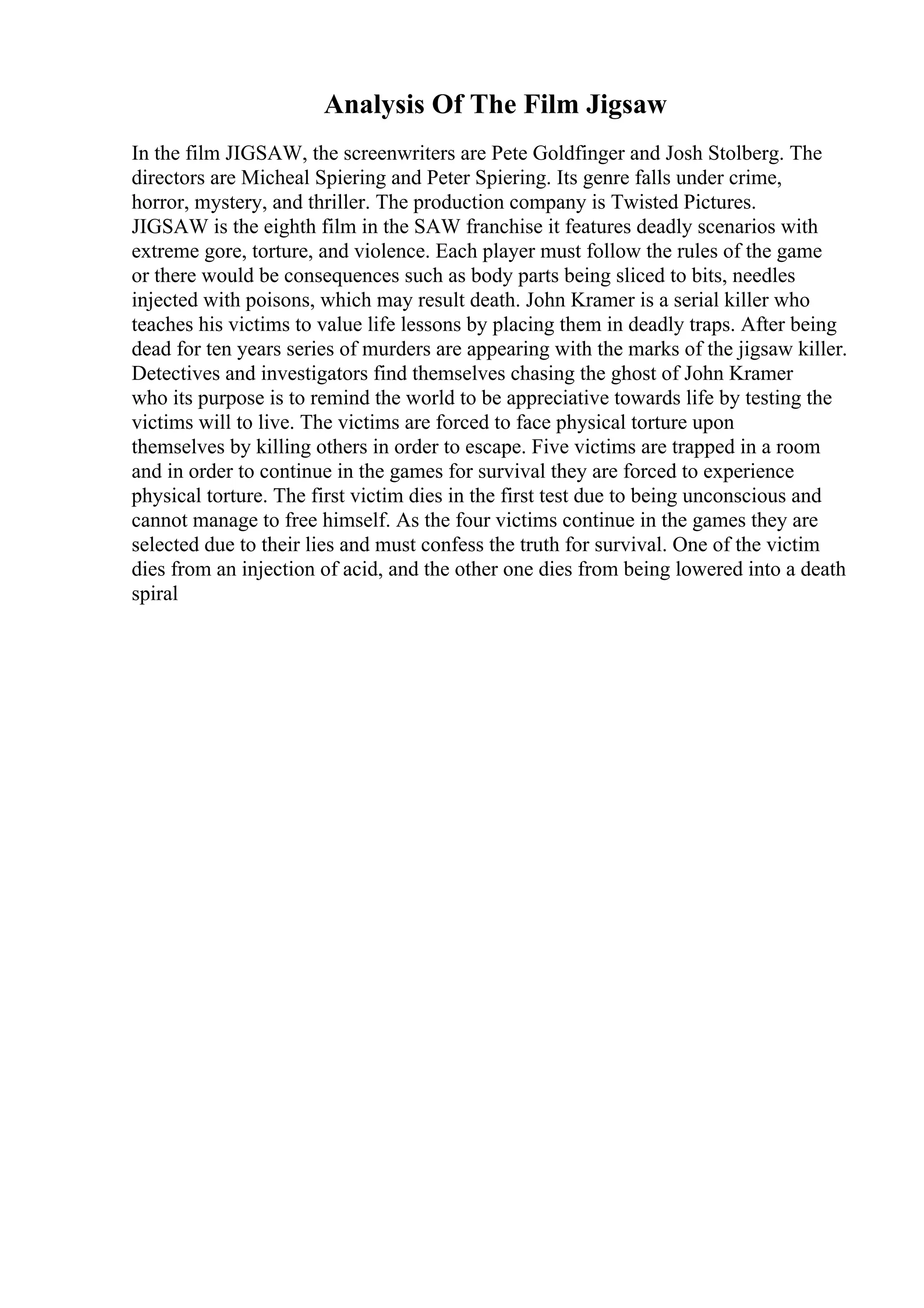 Analysis Of The Film Jigsaw
In the film JIGSAW, the screenwriters are Pete Goldfinger and Josh Stolberg. The
directors are Micheal Spiering and Peter Spiering. Its genre falls under crime,
horror, mystery, and thriller. The production company is Twisted Pictures.
JIGSAW is the eighth film in the SAW franchise it features deadly scenarios with
extreme gore, torture, and violence. Each player must follow the rules of the game
or there would be consequences such as body parts being sliced to bits, needles
injected with poisons, which may result death. John Kramer is a serial killer who
teaches his victims to value life lessons by placing them in deadly traps. After being
dead for ten years series of murders are appearing with the marks of the jigsaw killer.
Detectives and investigators find themselves chasing the ghost of John Kramer
who its purpose is to remind the world to be appreciative towards life by testing the
victims will to live. The victims are forced to face physical torture upon
themselves by killing others in order to escape. Five victims are trapped in a room
and in order to continue in the games for survival they are forced to experience
physical torture. The first victim dies in the first test due to being unconscious and
cannot manage to free himself. As the four victims continue in the games they are
selected due to their lies and must confess the truth for survival. One of the victim
dies from an injection of acid, and the other one dies from being lowered into a death
spiral
 