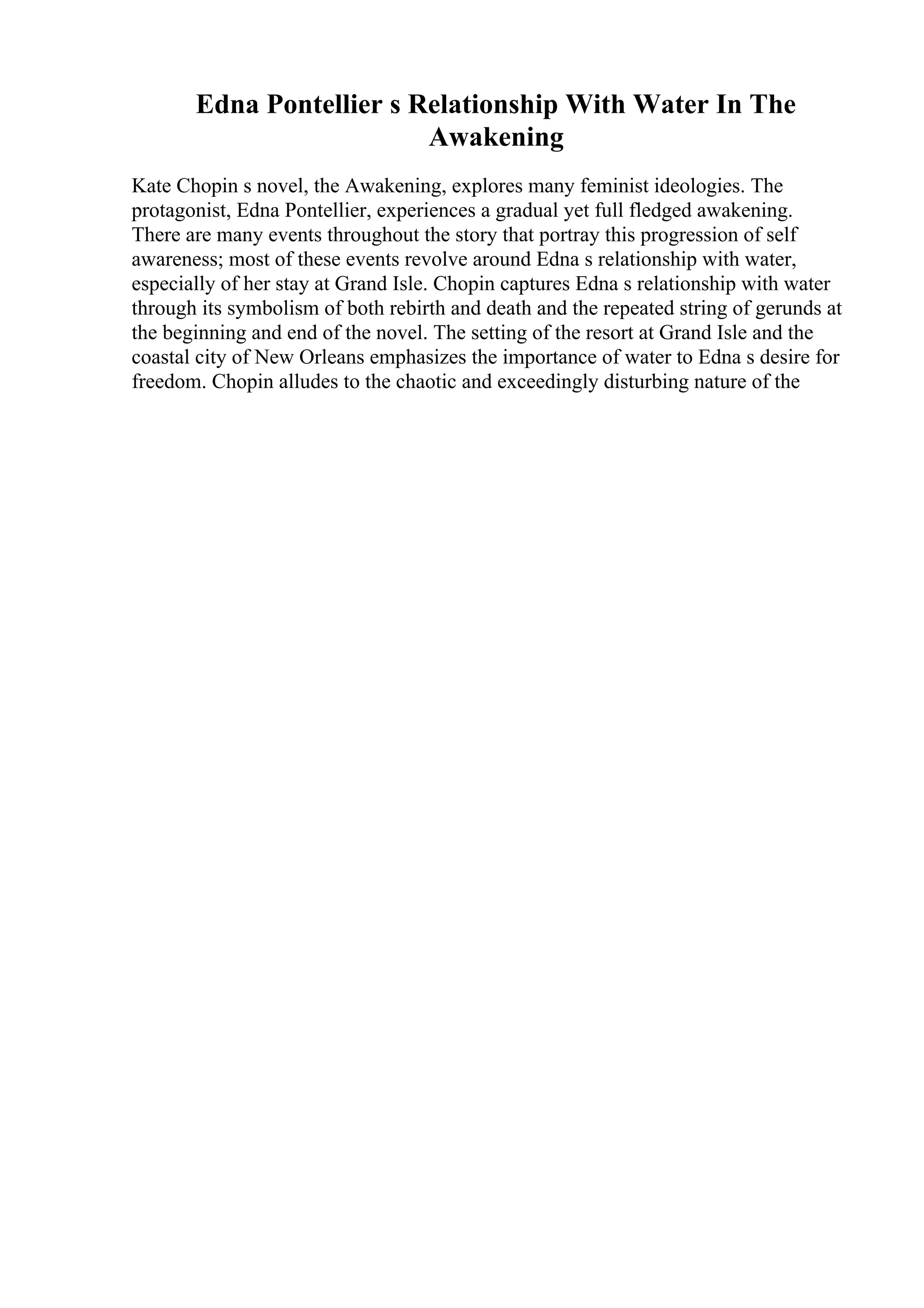 Edna Pontellier s Relationship With Water In The
Awakening
Kate Chopin s novel, the Awakening, explores many feminist ideologies. The
protagonist, Edna Pontellier, experiences a gradual yet full fledged awakening.
There are many events throughout the story that portray this progression of self
awareness; most of these events revolve around Edna s relationship with water,
especially of her stay at Grand Isle. Chopin captures Edna s relationship with water
through its symbolism of both rebirth and death and the repeated string of gerunds at
the beginning and end of the novel. The setting of the resort at Grand Isle and the
coastal city of New Orleans emphasizes the importance of water to Edna s desire for
freedom. Chopin alludes to the chaotic and exceedingly disturbing nature of the
 