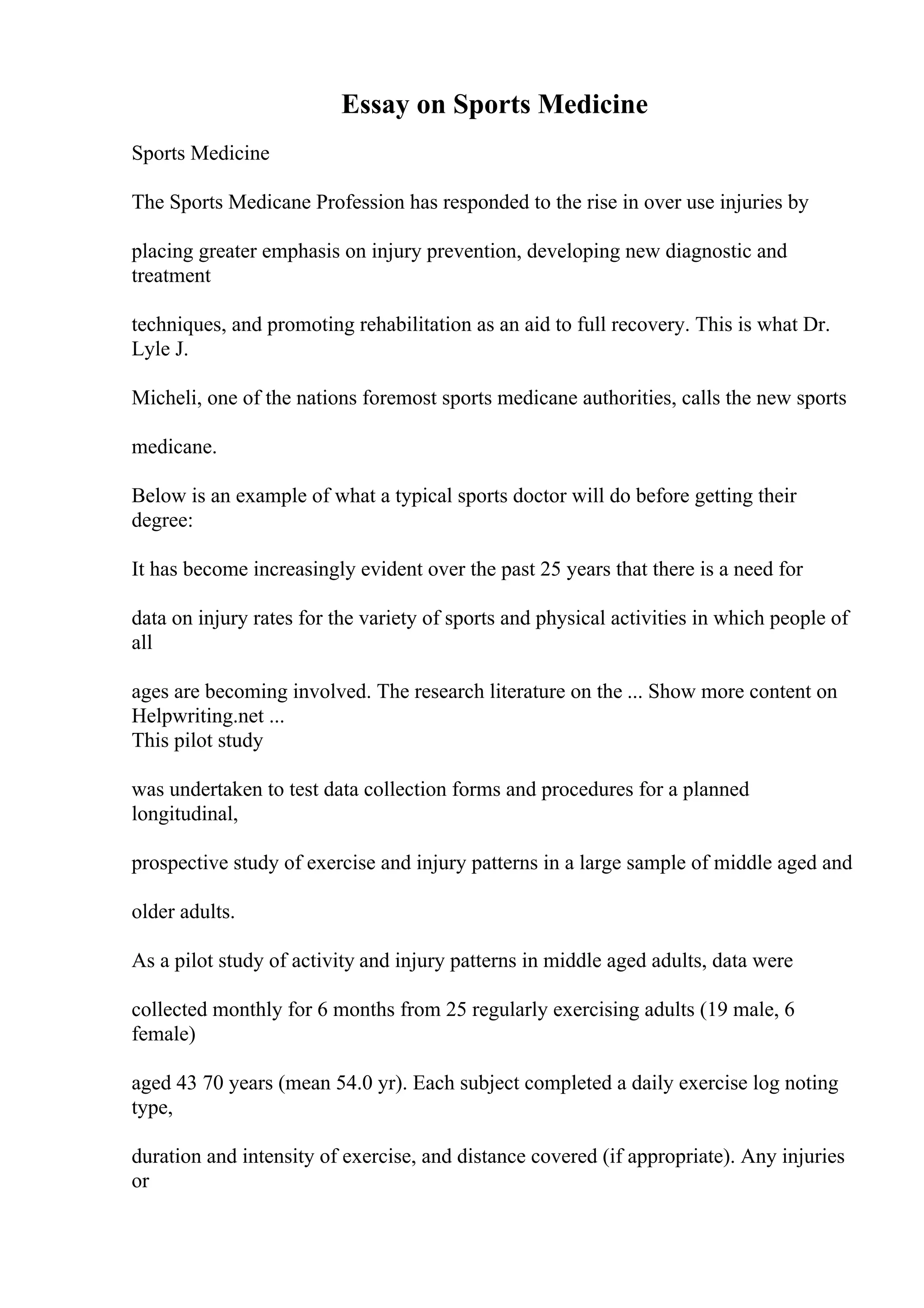 Essay on Sports Medicine
Sports Medicine
The Sports Medicane Profession has responded to the rise in over use injuries by
placing greater emphasis on injury prevention, developing new diagnostic and
treatment
techniques, and promoting rehabilitation as an aid to full recovery. This is what Dr.
Lyle J.
Micheli, one of the nations foremost sports medicane authorities, calls the new sports
medicane.
Below is an example of what a typical sports doctor will do before getting their
degree:
It has become increasingly evident over the past 25 years that there is a need for
data on injury rates for the variety of sports and physical activities in which people of
all
ages are becoming involved. The research literature on the ... Show more content on
Helpwriting.net ...
This pilot study
was undertaken to test data collection forms and procedures for a planned
longitudinal,
prospective study of exercise and injury patterns in a large sample of middle aged and
older adults.
As a pilot study of activity and injury patterns in middle aged adults, data were
collected monthly for 6 months from 25 regularly exercising adults (19 male, 6
female)
aged 43 70 years (mean 54.0 yr). Each subject completed a daily exercise log noting
type,
duration and intensity of exercise, and distance covered (if appropriate). Any injuries
or
 