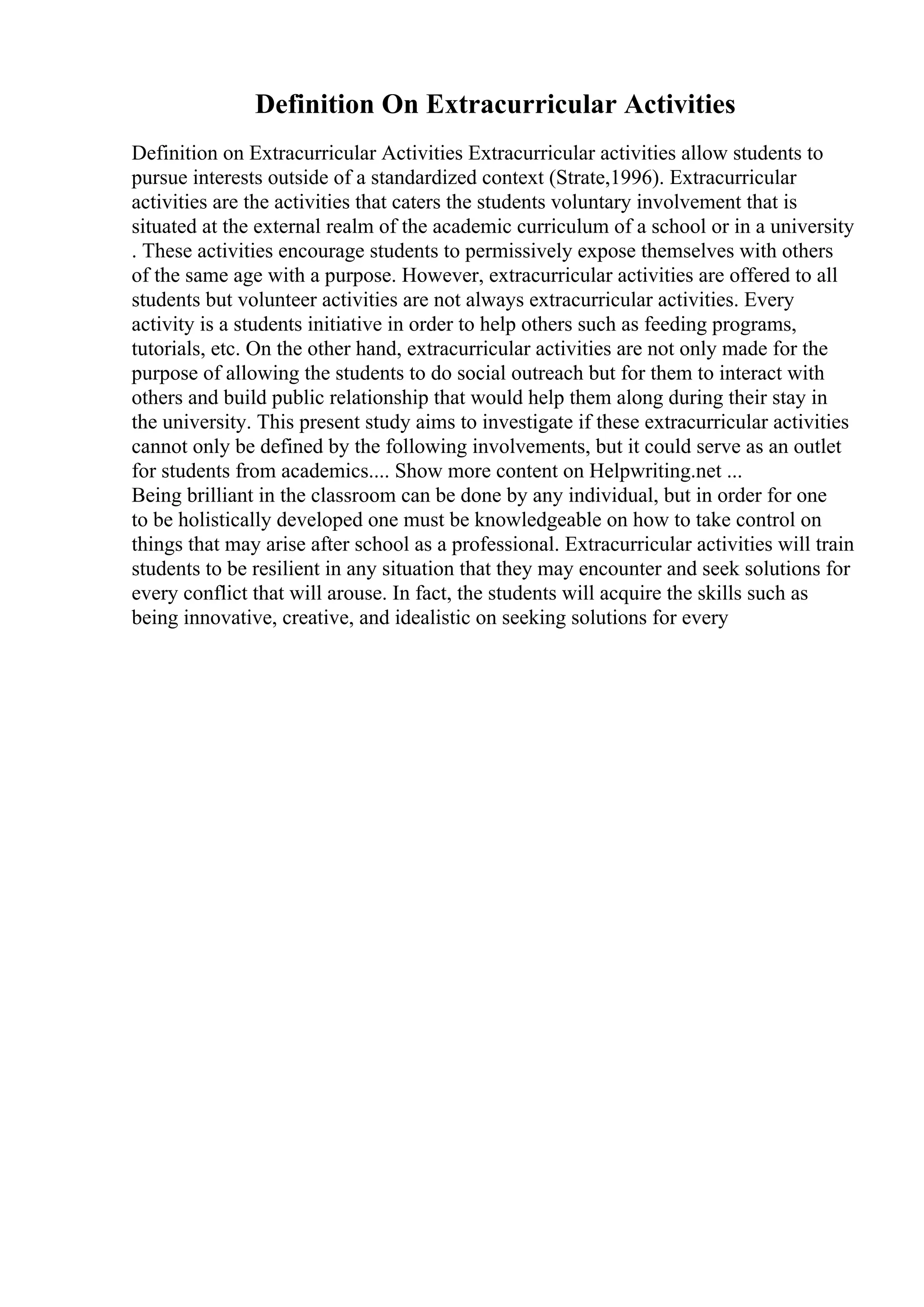 Definition On Extracurricular Activities
Definition on Extracurricular Activities Extracurricular activities allow students to
pursue interests outside of a standardized context (Strate,1996). Extracurricular
activities are the activities that caters the students voluntary involvement that is
situated at the external realm of the academic curriculum of a school or in a university
. These activities encourage students to permissively expose themselves with others
of the same age with a purpose. However, extracurricular activities are offered to all
students but volunteer activities are not always extracurricular activities. Every
activity is a students initiative in order to help others such as feeding programs,
tutorials, etc. On the other hand, extracurricular activities are not only made for the
purpose of allowing the students to do social outreach but for them to interact with
others and build public relationship that would help them along during their stay in
the university. This present study aims to investigate if these extracurricular activities
cannot only be defined by the following involvements, but it could serve as an outlet
for students from academics.... Show more content on Helpwriting.net ...
Being brilliant in the classroom can be done by any individual, but in order for one
to be holistically developed one must be knowledgeable on how to take control on
things that may arise after school as a professional. Extracurricular activities will train
students to be resilient in any situation that they may encounter and seek solutions for
every conflict that will arouse. In fact, the students will acquire the skills such as
being innovative, creative, and idealistic on seeking solutions for every
 