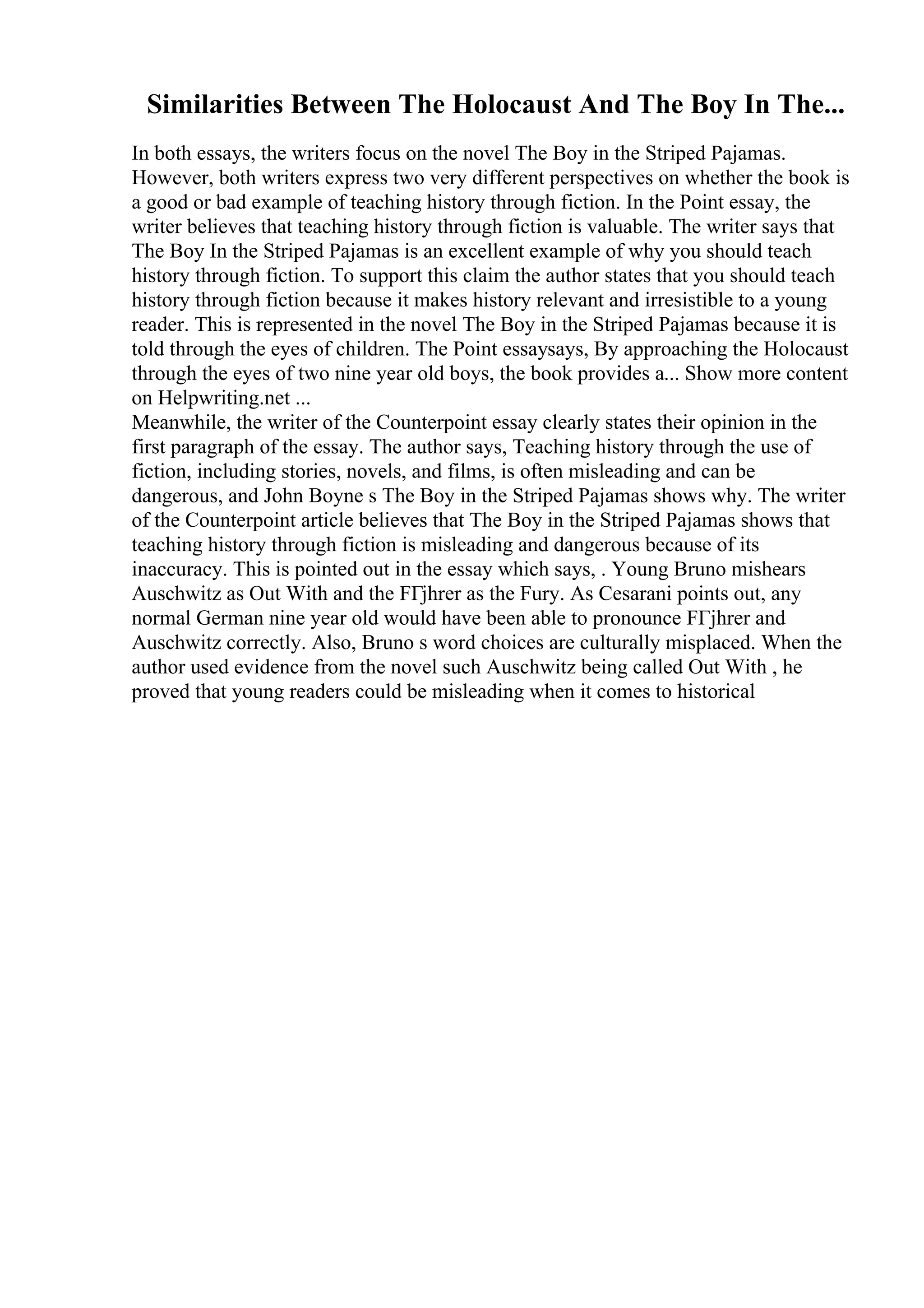Similarities Between The Holocaust And The Boy In The...
In both essays, the writers focus on the novel The Boy in the Striped Pajamas.
However, both writers express two very different perspectives on whether the book is
a good or bad example of teaching history through fiction. In the Point essay, the
writer believes that teaching history through fiction is valuable. The writer says that
The Boy In the Striped Pajamas is an excellent example of why you should teach
history through fiction. To support this claim the author states that you should teach
history through fiction because it makes history relevant and irresistible to a young
reader. This is represented in the novel The Boy in the Striped Pajamas because it is
told through the eyes of children. The Point essaysays, By approaching the Holocaust
through the eyes of two nine year old boys, the book provides a... Show more content
on Helpwriting.net ...
Meanwhile, the writer of the Counterpoint essay clearly states their opinion in the
first paragraph of the essay. The author says, Teaching history through the use of
fiction, including stories, novels, and films, is often misleading and can be
dangerous, and John Boyne s The Boy in the Striped Pajamas shows why. The writer
of the Counterpoint article believes that The Boy in the Striped Pajamas shows that
teaching history through fiction is misleading and dangerous because of its
inaccuracy. This is pointed out in the essay which says, . Young Bruno mishears
Auschwitz as Out With and the FГјhrer as the Fury. As Cesarani points out, any
normal German nine year old would have been able to pronounce FГјhrer and
Auschwitz correctly. Also, Bruno s word choices are culturally misplaced. When the
author used evidence from the novel such Auschwitz being called Out With , he
proved that young readers could be misleading when it comes to historical
 