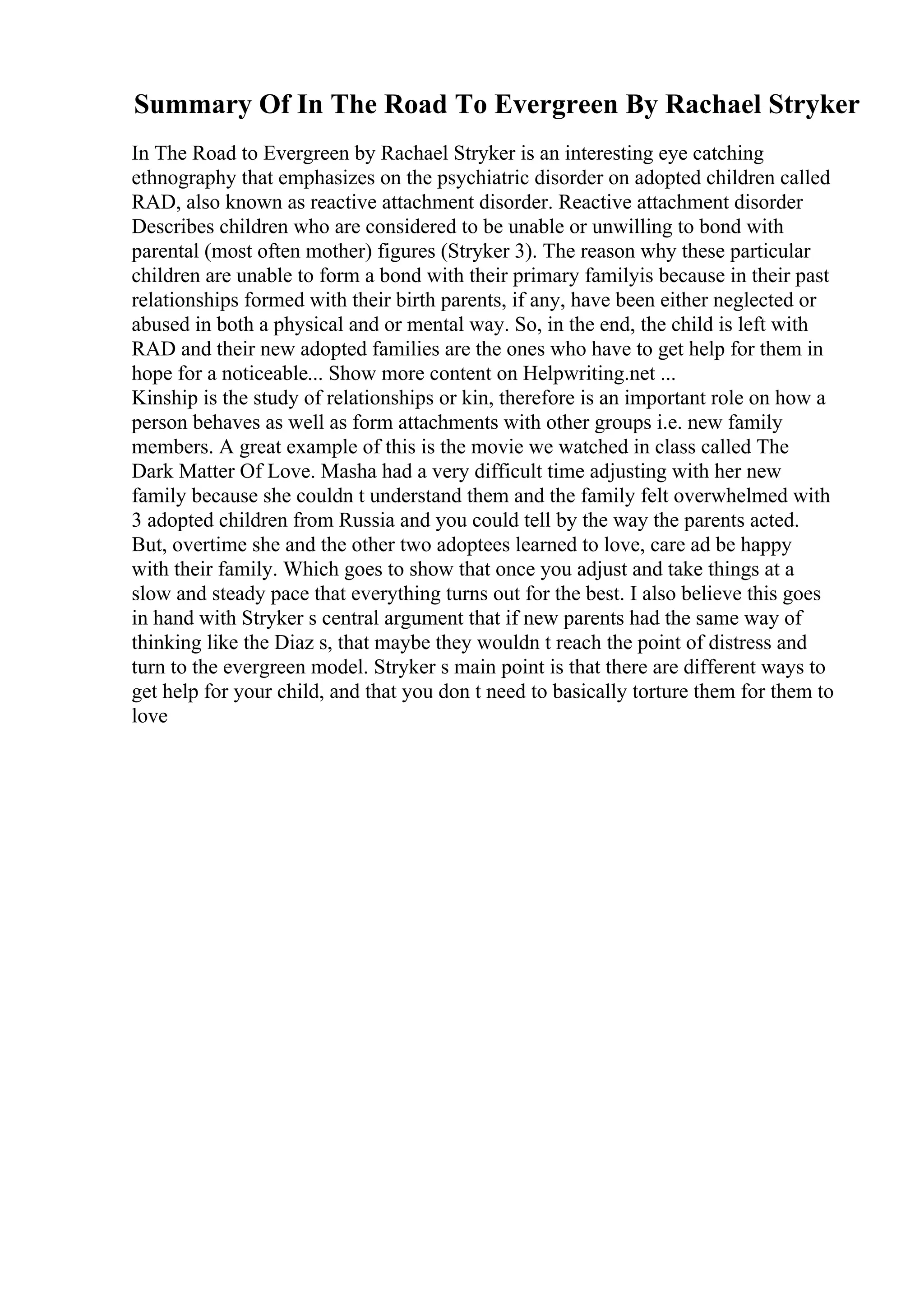 Summary Of In The Road To Evergreen By Rachael Stryker
In The Road to Evergreen by Rachael Stryker is an interesting eye catching
ethnography that emphasizes on the psychiatric disorder on adopted children called
RAD, also known as reactive attachment disorder. Reactive attachment disorder
Describes children who are considered to be unable or unwilling to bond with
parental (most often mother) figures (Stryker 3). The reason why these particular
children are unable to form a bond with their primary familyis because in their past
relationships formed with their birth parents, if any, have been either neglected or
abused in both a physical and or mental way. So, in the end, the child is left with
RAD and their new adopted families are the ones who have to get help for them in
hope for a noticeable... Show more content on Helpwriting.net ...
Kinship is the study of relationships or kin, therefore is an important role on how a
person behaves as well as form attachments with other groups i.e. new family
members. A great example of this is the movie we watched in class called The
Dark Matter Of Love. Masha had a very difficult time adjusting with her new
family because she couldn t understand them and the family felt overwhelmed with
3 adopted children from Russia and you could tell by the way the parents acted.
But, overtime she and the other two adoptees learned to love, care ad be happy
with their family. Which goes to show that once you adjust and take things at a
slow and steady pace that everything turns out for the best. I also believe this goes
in hand with Stryker s central argument that if new parents had the same way of
thinking like the Diaz s, that maybe they wouldn t reach the point of distress and
turn to the evergreen model. Stryker s main point is that there are different ways to
get help for your child, and that you don t need to basically torture them for them to
love
 