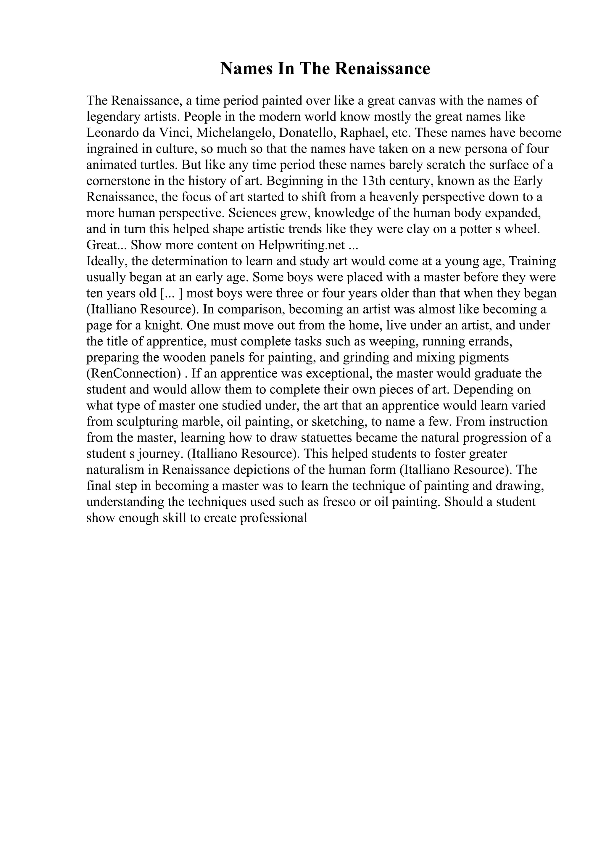 Names In The Renaissance
The Renaissance, a time period painted over like a great canvas with the names of
legendary artists. People in the modern world know mostly the great names like
Leonardo da Vinci, Michelangelo, Donatello, Raphael, etc. These names have become
ingrained in culture, so much so that the names have taken on a new persona of four
animated turtles. But like any time period these names barely scratch the surface of a
cornerstone in the history of art. Beginning in the 13th century, known as the Early
Renaissance, the focus of art started to shift from a heavenly perspective down to a
more human perspective. Sciences grew, knowledge of the human body expanded,
and in turn this helped shape artistic trends like they were clay on a potter s wheel.
Great... Show more content on Helpwriting.net ...
Ideally, the determination to learn and study art would come at a young age, Training
usually began at an early age. Some boys were placed with a master before they were
ten years old [... ] most boys were three or four years older than that when they began
(Italliano Resource). In comparison, becoming an artist was almost like becoming a
page for a knight. One must move out from the home, live under an artist, and under
the title of apprentice, must complete tasks such as weeping, running errands,
preparing the wooden panels for painting, and grinding and mixing pigments
(RenConnection) . If an apprentice was exceptional, the master would graduate the
student and would allow them to complete their own pieces of art. Depending on
what type of master one studied under, the art that an apprentice would learn varied
from sculpturing marble, oil painting, or sketching, to name a few. From instruction
from the master, learning how to draw statuettes became the natural progression of a
student s journey. (Italliano Resource). This helped students to foster greater
naturalism in Renaissance depictions of the human form (Italliano Resource). The
final step in becoming a master was to learn the technique of painting and drawing,
understanding the techniques used such as fresco or oil painting. Should a student
show enough skill to create professional
 