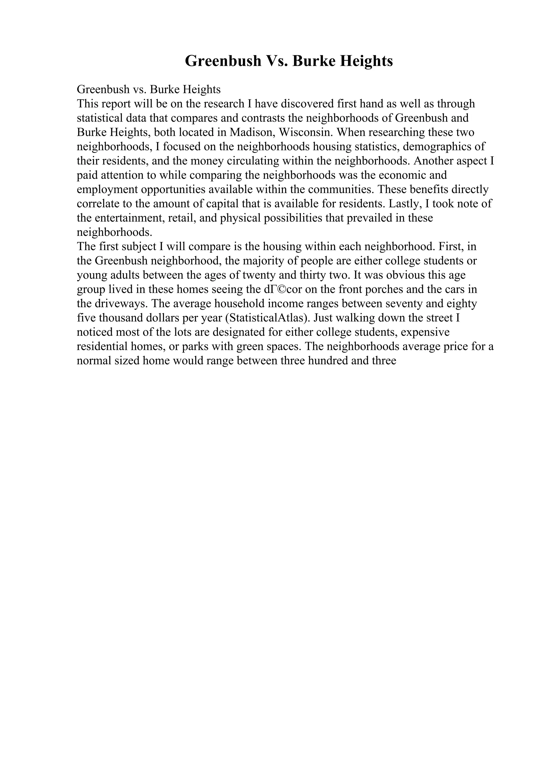Greenbush Vs. Burke Heights
Greenbush vs. Burke Heights
This report will be on the research I have discovered first hand as well as through
statistical data that compares and contrasts the neighborhoods of Greenbush and
Burke Heights, both located in Madison, Wisconsin. When researching these two
neighborhoods, I focused on the neighborhoods housing statistics, demographics of
their residents, and the money circulating within the neighborhoods. Another aspect I
paid attention to while comparing the neighborhoods was the economic and
employment opportunities available within the communities. These benefits directly
correlate to the amount of capital that is available for residents. Lastly, I took note of
the entertainment, retail, and physical possibilities that prevailed in these
neighborhoods.
The first subject I will compare is the housing within each neighborhood. First, in
the Greenbush neighborhood, the majority of people are either college students or
young adults between the ages of twenty and thirty two. It was obvious this age
group lived in these homes seeing the dГ©cor on the front porches and the cars in
the driveways. The average household income ranges between seventy and eighty
five thousand dollars per year (StatisticalAtlas). Just walking down the street I
noticed most of the lots are designated for either college students, expensive
residential homes, or parks with green spaces. The neighborhoods average price for a
normal sized home would range between three hundred and three
 