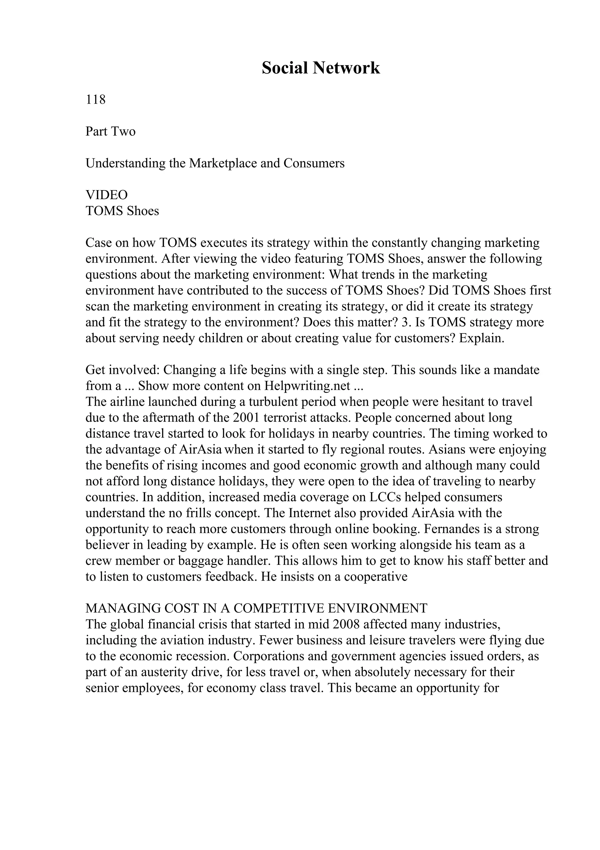 Social Network
118
Part Two
Understanding the Marketplace and Consumers
VIDEO
TOMS Shoes
Case on how TOMS executes its strategy within the constantly changing marketing
environment. After viewing the video featuring TOMS Shoes, answer the following
questions about the marketing environment: What trends in the marketing
environment have contributed to the success of TOMS Shoes? Did TOMS Shoes first
scan the marketing environment in creating its strategy, or did it create its strategy
and fit the strategy to the environment? Does this matter? 3. Is TOMS strategy more
about serving needy children or about creating value for customers? Explain.
Get involved: Changing a life begins with a single step. This sounds like a mandate
from a ... Show more content on Helpwriting.net ...
The airline launched during a turbulent period when people were hesitant to travel
due to the aftermath of the 2001 terrorist attacks. People concerned about long
distance travel started to look for holidays in nearby countries. The timing worked to
the advantage of AirAsia when it started to fly regional routes. Asians were enjoying
the benefits of rising incomes and good economic growth and although many could
not afford long distance holidays, they were open to the idea of traveling to nearby
countries. In addition, increased media coverage on LCCs helped consumers
understand the no frills concept. The Internet also provided AirAsia with the
opportunity to reach more customers through online booking. Fernandes is a strong
believer in leading by example. He is often seen working alongside his team as a
crew member or baggage handler. This allows him to get to know his staff better and
to listen to customers feedback. He insists on a cooperative
MANAGING COST IN A COMPETITIVE ENVIRONMENT
The global financial crisis that started in mid 2008 affected many industries,
including the aviation industry. Fewer business and leisure travelers were flying due
to the economic recession. Corporations and government agencies issued orders, as
part of an austerity drive, for less travel or, when absolutely necessary for their
senior employees, for economy class travel. This became an opportunity for
 