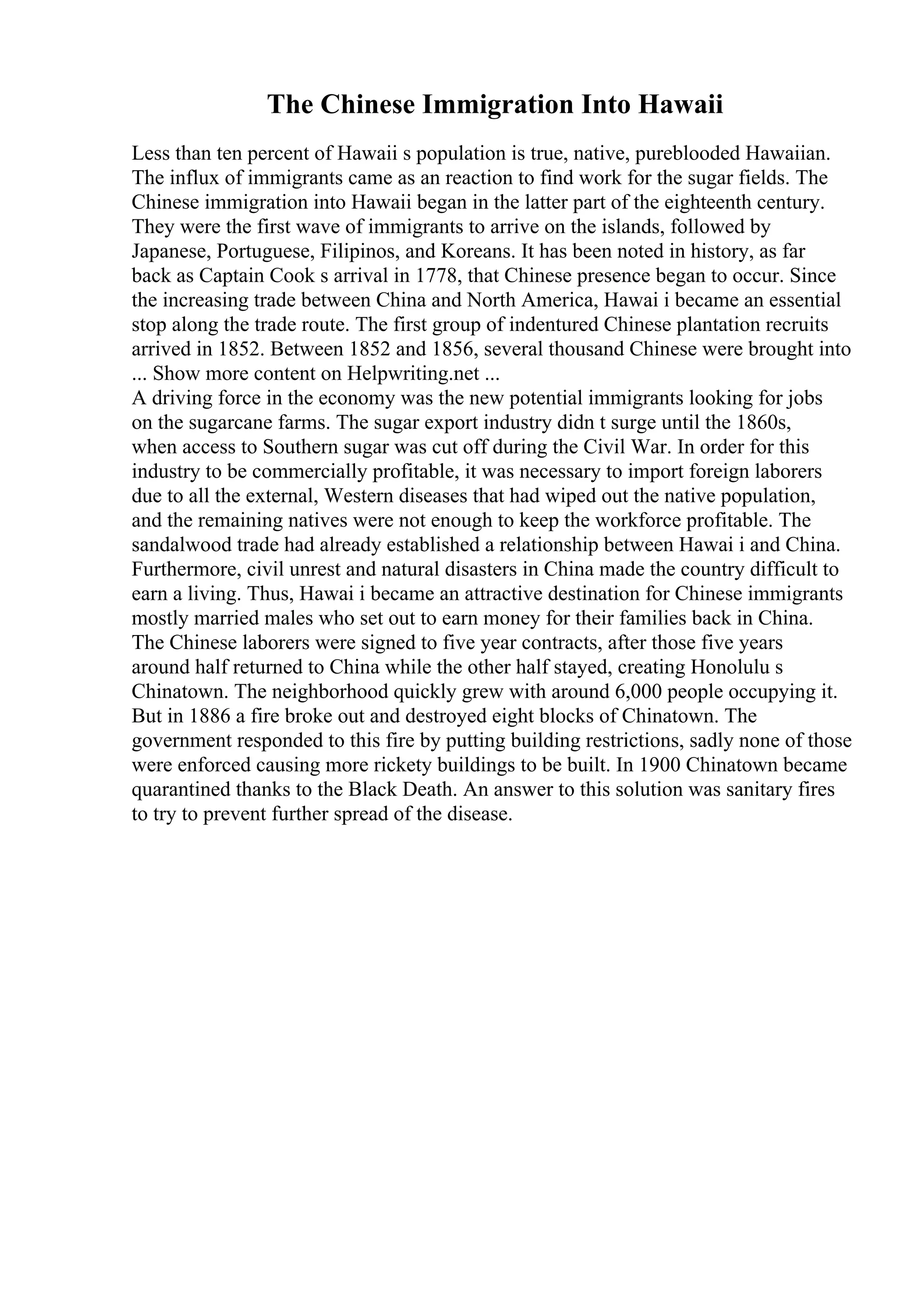 The Chinese Immigration Into Hawaii
Less than ten percent of Hawaii s population is true, native, pureblooded Hawaiian.
The influx of immigrants came as an reaction to find work for the sugar fields. The
Chinese immigration into Hawaii began in the latter part of the eighteenth century.
They were the first wave of immigrants to arrive on the islands, followed by
Japanese, Portuguese, Filipinos, and Koreans. It has been noted in history, as far
back as Captain Cook s arrival in 1778, that Chinese presence began to occur. Since
the increasing trade between China and North America, Hawai i became an essential
stop along the trade route. The first group of indentured Chinese plantation recruits
arrived in 1852. Between 1852 and 1856, several thousand Chinese were brought into
... Show more content on Helpwriting.net ...
A driving force in the economy was the new potential immigrants looking for jobs
on the sugarcane farms. The sugar export industry didn t surge until the 1860s,
when access to Southern sugar was cut off during the Civil War. In order for this
industry to be commercially profitable, it was necessary to import foreign laborers
due to all the external, Western diseases that had wiped out the native population,
and the remaining natives were not enough to keep the workforce profitable. The
sandalwood trade had already established a relationship between Hawai i and China.
Furthermore, civil unrest and natural disasters in China made the country difficult to
earn a living. Thus, Hawai i became an attractive destination for Chinese immigrants
mostly married males who set out to earn money for their families back in China.
The Chinese laborers were signed to five year contracts, after those five years
around half returned to China while the other half stayed, creating Honolulu s
Chinatown. The neighborhood quickly grew with around 6,000 people occupying it.
But in 1886 a fire broke out and destroyed eight blocks of Chinatown. The
government responded to this fire by putting building restrictions, sadly none of those
were enforced causing more rickety buildings to be built. In 1900 Chinatown became
quarantined thanks to the Black Death. An answer to this solution was sanitary fires
to try to prevent further spread of the disease.
 