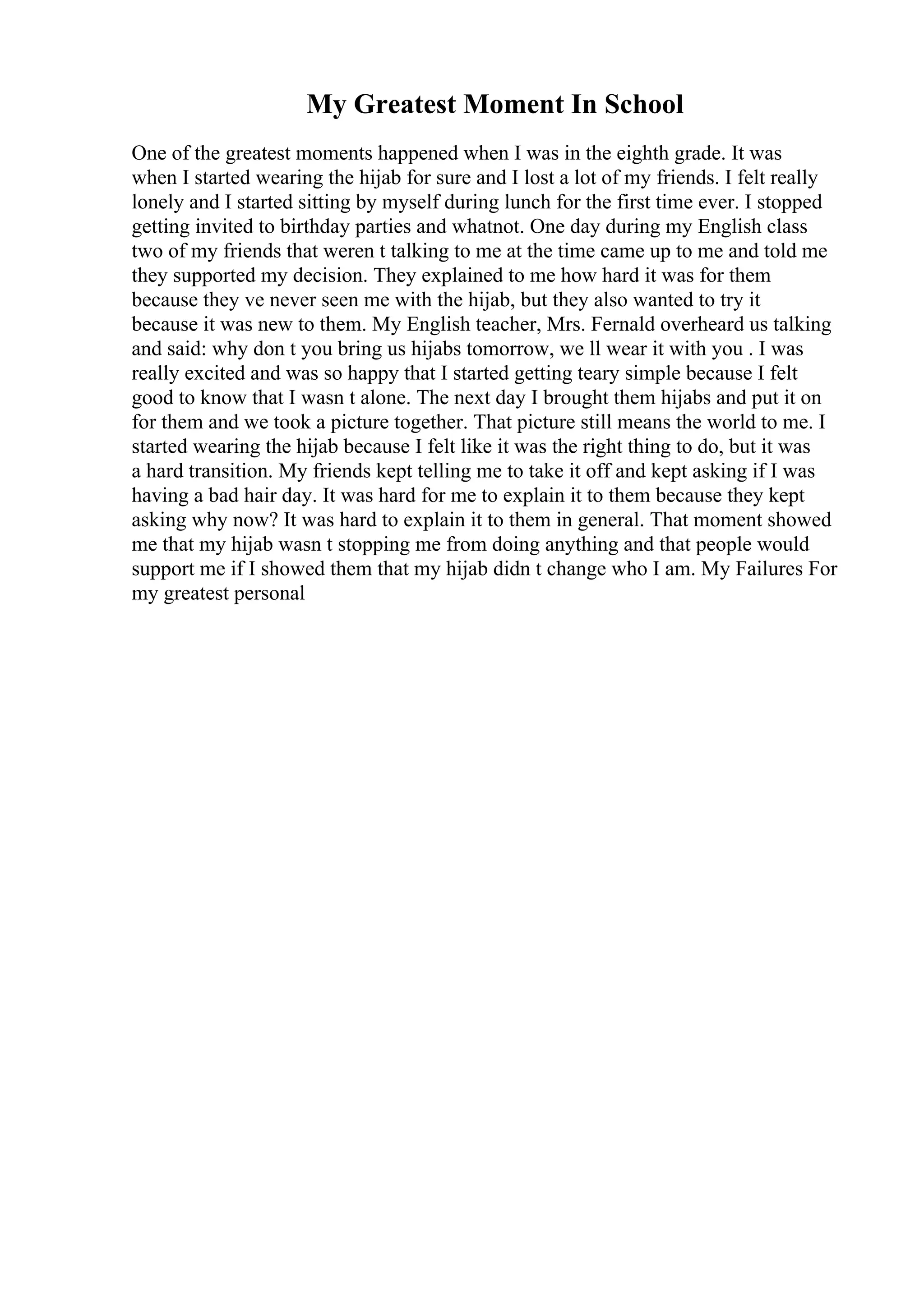 My Greatest Moment In School
One of the greatest moments happened when I was in the eighth grade. It was
when I started wearing the hijab for sure and I lost a lot of my friends. I felt really
lonely and I started sitting by myself during lunch for the first time ever. I stopped
getting invited to birthday parties and whatnot. One day during my English class
two of my friends that weren t talking to me at the time came up to me and told me
they supported my decision. They explained to me how hard it was for them
because they ve never seen me with the hijab, but they also wanted to try it
because it was new to them. My English teacher, Mrs. Fernald overheard us talking
and said: why don t you bring us hijabs tomorrow, we ll wear it with you . I was
really excited and was so happy that I started getting teary simple because I felt
good to know that I wasn t alone. The next day I brought them hijabs and put it on
for them and we took a picture together. That picture still means the world to me. I
started wearing the hijab because I felt like it was the right thing to do, but it was
a hard transition. My friends kept telling me to take it off and kept asking if I was
having a bad hair day. It was hard for me to explain it to them because they kept
asking why now? It was hard to explain it to them in general. That moment showed
me that my hijab wasn t stopping me from doing anything and that people would
support me if I showed them that my hijab didn t change who I am. My Failures For
my greatest personal
 