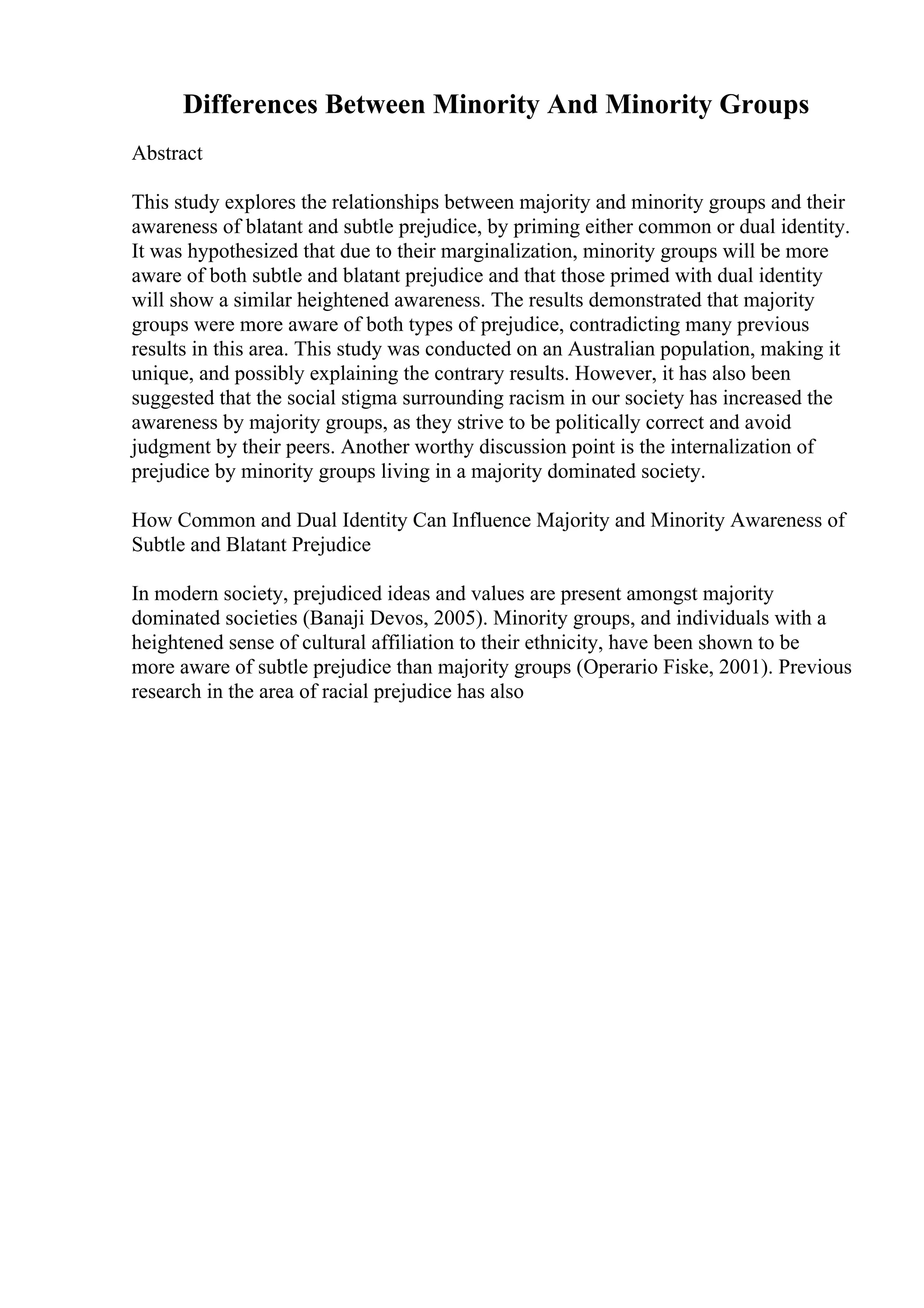 Differences Between Minority And Minority Groups
Abstract
This study explores the relationships between majority and minority groups and their
awareness of blatant and subtle prejudice, by priming either common or dual identity.
It was hypothesized that due to their marginalization, minority groups will be more
aware of both subtle and blatant prejudice and that those primed with dual identity
will show a similar heightened awareness. The results demonstrated that majority
groups were more aware of both types of prejudice, contradicting many previous
results in this area. This study was conducted on an Australian population, making it
unique, and possibly explaining the contrary results. However, it has also been
suggested that the social stigma surrounding racism in our society has increased the
awareness by majority groups, as they strive to be politically correct and avoid
judgment by their peers. Another worthy discussion point is the internalization of
prejudice by minority groups living in a majority dominated society.
How Common and Dual Identity Can Influence Majority and Minority Awareness of
Subtle and Blatant Prejudice
In modern society, prejudiced ideas and values are present amongst majority
dominated societies (Banaji Devos, 2005). Minority groups, and individuals with a
heightened sense of cultural affiliation to their ethnicity, have been shown to be
more aware of subtle prejudice than majority groups (Operario Fiske, 2001). Previous
research in the area of racial prejudice has also
 
