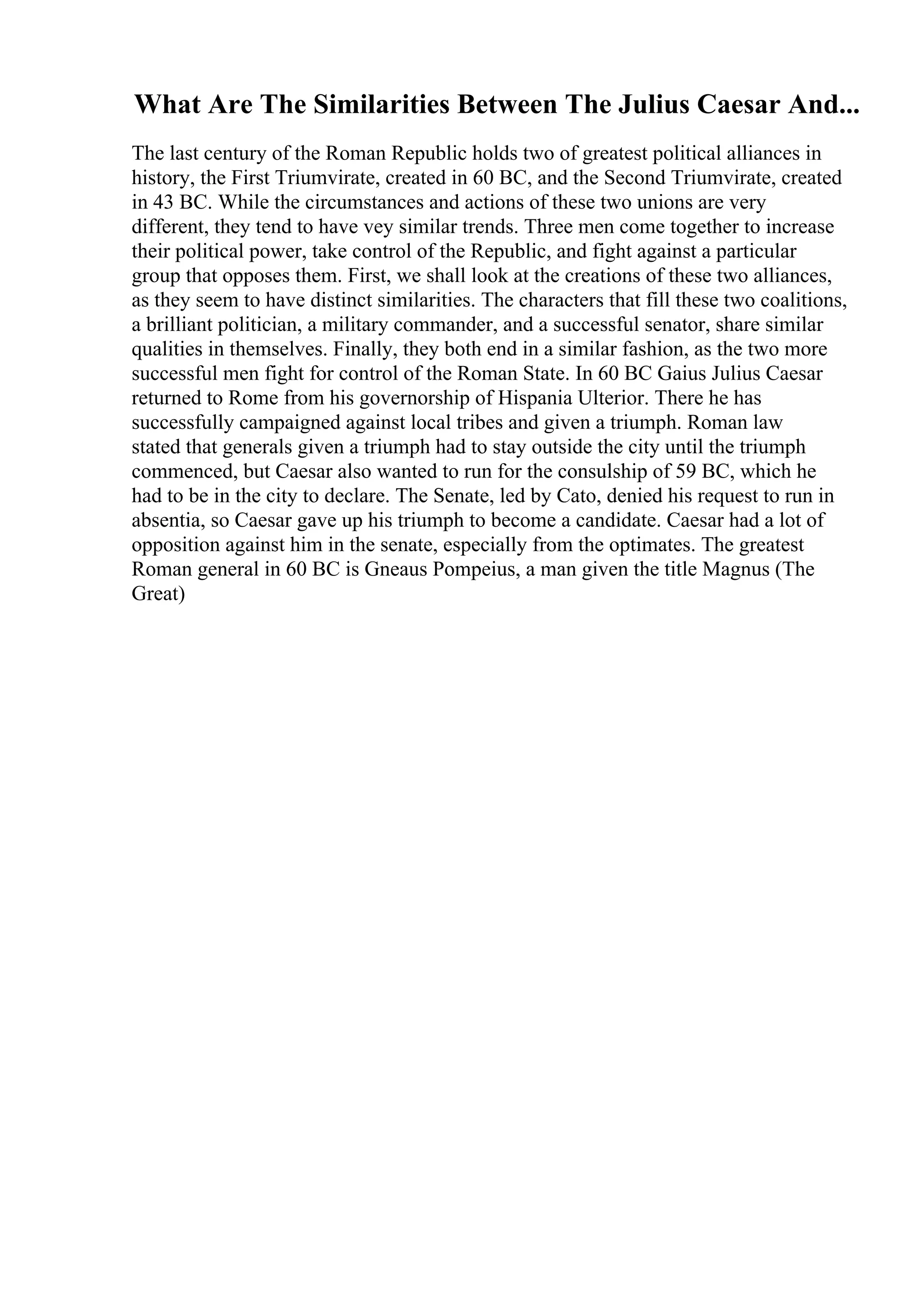 What Are The Similarities Between The Julius Caesar And...
The last century of the Roman Republic holds two of greatest political alliances in
history, the First Triumvirate, created in 60 BC, and the Second Triumvirate, created
in 43 BC. While the circumstances and actions of these two unions are very
different, they tend to have vey similar trends. Three men come together to increase
their political power, take control of the Republic, and fight against a particular
group that opposes them. First, we shall look at the creations of these two alliances,
as they seem to have distinct similarities. The characters that fill these two coalitions,
a brilliant politician, a military commander, and a successful senator, share similar
qualities in themselves. Finally, they both end in a similar fashion, as the two more
successful men fight for control of the Roman State. In 60 BC Gaius Julius Caesar
returned to Rome from his governorship of Hispania Ulterior. There he has
successfully campaigned against local tribes and given a triumph. Roman law
stated that generals given a triumph had to stay outside the city until the triumph
commenced, but Caesar also wanted to run for the consulship of 59 BC, which he
had to be in the city to declare. The Senate, led by Cato, denied his request to run in
absentia, so Caesar gave up his triumph to become a candidate. Caesar had a lot of
opposition against him in the senate, especially from the optimates. The greatest
Roman general in 60 BC is Gneaus Pompeius, a man given the title Magnus (The
Great)
 
