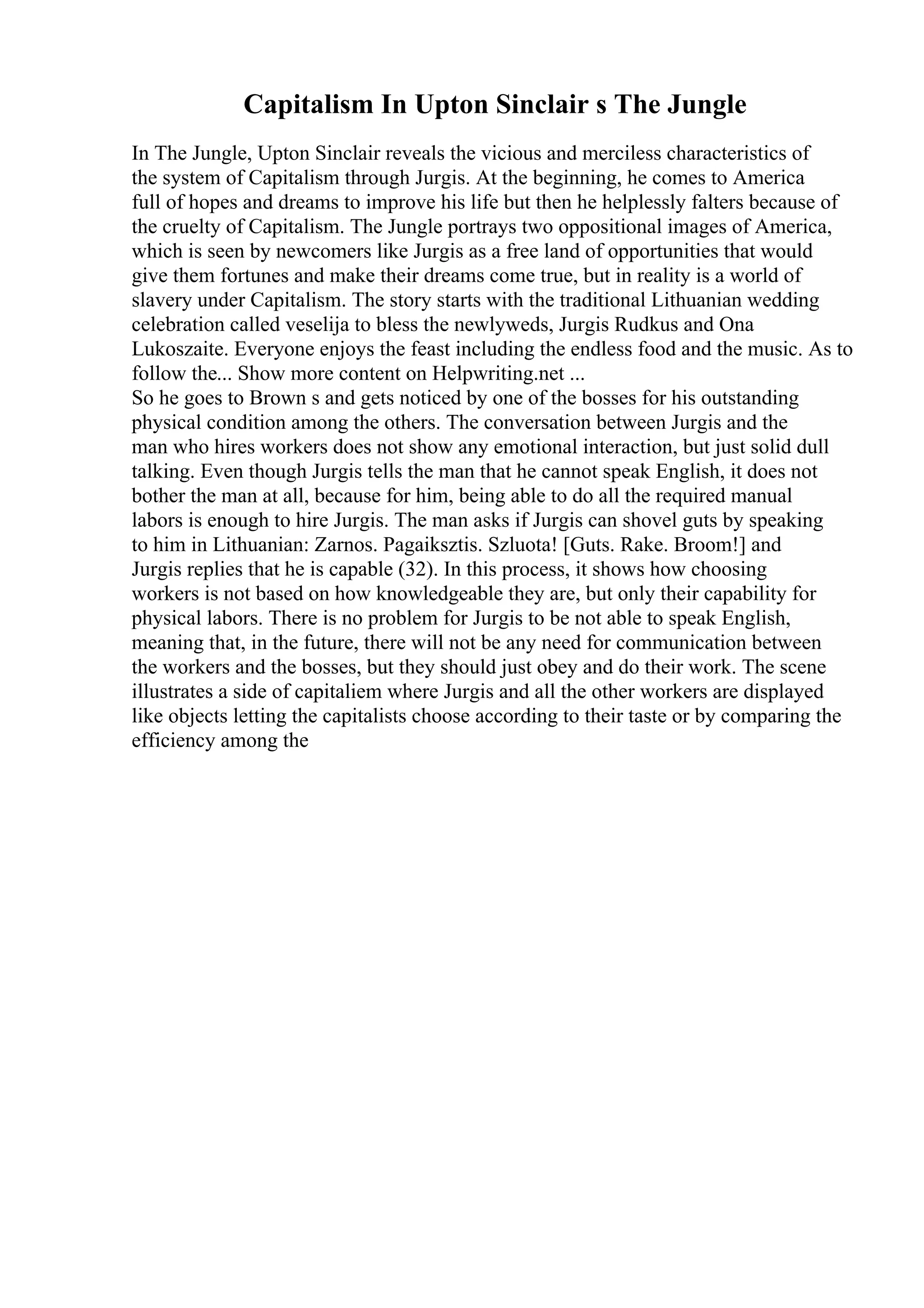 Capitalism In Upton Sinclair s The Jungle
In The Jungle, Upton Sinclair reveals the vicious and merciless characteristics of
the system of Capitalism through Jurgis. At the beginning, he comes to America
full of hopes and dreams to improve his life but then he helplessly falters because of
the cruelty of Capitalism. The Jungle portrays two oppositional images of America,
which is seen by newcomers like Jurgis as a free land of opportunities that would
give them fortunes and make their dreams come true, but in reality is a world of
slavery under Capitalism. The story starts with the traditional Lithuanian wedding
celebration called veselija to bless the newlyweds, Jurgis Rudkus and Ona
Lukoszaite. Everyone enjoys the feast including the endless food and the music. As to
follow the... Show more content on Helpwriting.net ...
So he goes to Brown s and gets noticed by one of the bosses for his outstanding
physical condition among the others. The conversation between Jurgis and the
man who hires workers does not show any emotional interaction, but just solid dull
talking. Even though Jurgis tells the man that he cannot speak English, it does not
bother the man at all, because for him, being able to do all the required manual
labors is enough to hire Jurgis. The man asks if Jurgis can shovel guts by speaking
to him in Lithuanian: Zarnos. Pagaiksztis. Szluota! [Guts. Rake. Broom!] and
Jurgis replies that he is capable (32). In this process, it shows how choosing
workers is not based on how knowledgeable they are, but only their capability for
physical labors. There is no problem for Jurgis to be not able to speak English,
meaning that, in the future, there will not be any need for communication between
the workers and the bosses, but they should just obey and do their work. The scene
illustrates a side of capitaliem where Jurgis and all the other workers are displayed
like objects letting the capitalists choose according to their taste or by comparing the
efficiency among the
 