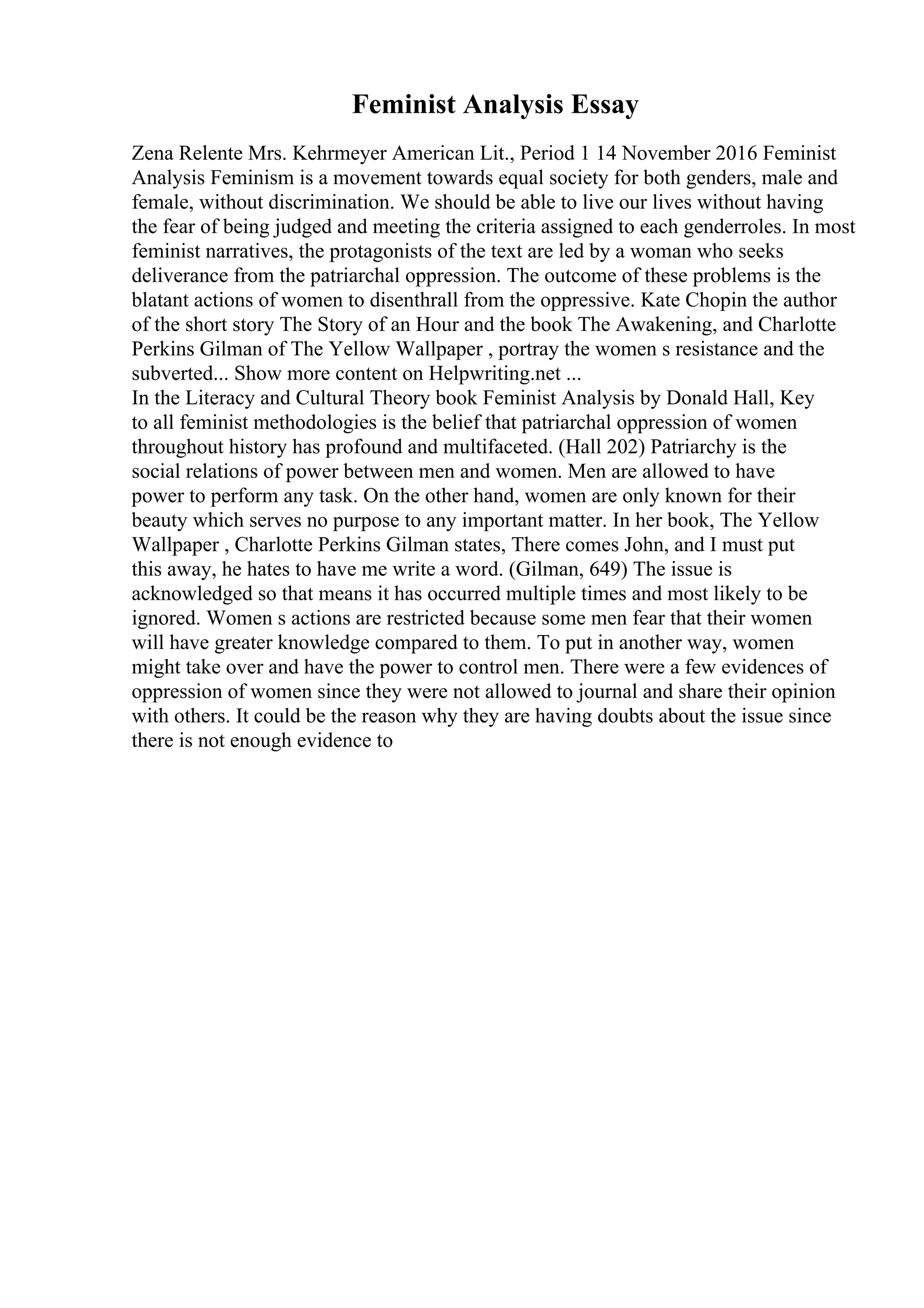 Feminist Analysis Essay
Zena Relente Mrs. Kehrmeyer American Lit., Period 1 14 November 2016 Feminist
Analysis Feminism is a movement towards equal society for both genders, male and
female, without discrimination. We should be able to live our lives without having
the fear of being judged and meeting the criteria assigned to each genderroles. In most
feminist narratives, the protagonists of the text are led by a woman who seeks
deliverance from the patriarchal oppression. The outcome of these problems is the
blatant actions of women to disenthrall from the oppressive. Kate Chopin the author
of the short story The Story of an Hour and the book The Awakening, and Charlotte
Perkins Gilman of The Yellow Wallpaper , portray the women s resistance and the
subverted... Show more content on Helpwriting.net ...
In the Literacy and Cultural Theory book Feminist Analysis by Donald Hall, Key
to all feminist methodologies is the belief that patriarchal oppression of women
throughout history has profound and multifaceted. (Hall 202) Patriarchy is the
social relations of power between men and women. Men are allowed to have
power to perform any task. On the other hand, women are only known for their
beauty which serves no purpose to any important matter. In her book, The Yellow
Wallpaper , Charlotte Perkins Gilman states, There comes John, and I must put
this away, he hates to have me write a word. (Gilman, 649) The issue is
acknowledged so that means it has occurred multiple times and most likely to be
ignored. Women s actions are restricted because some men fear that their women
will have greater knowledge compared to them. To put in another way, women
might take over and have the power to control men. There were a few evidences of
oppression of women since they were not allowed to journal and share their opinion
with others. It could be the reason why they are having doubts about the issue since
there is not enough evidence to
 
