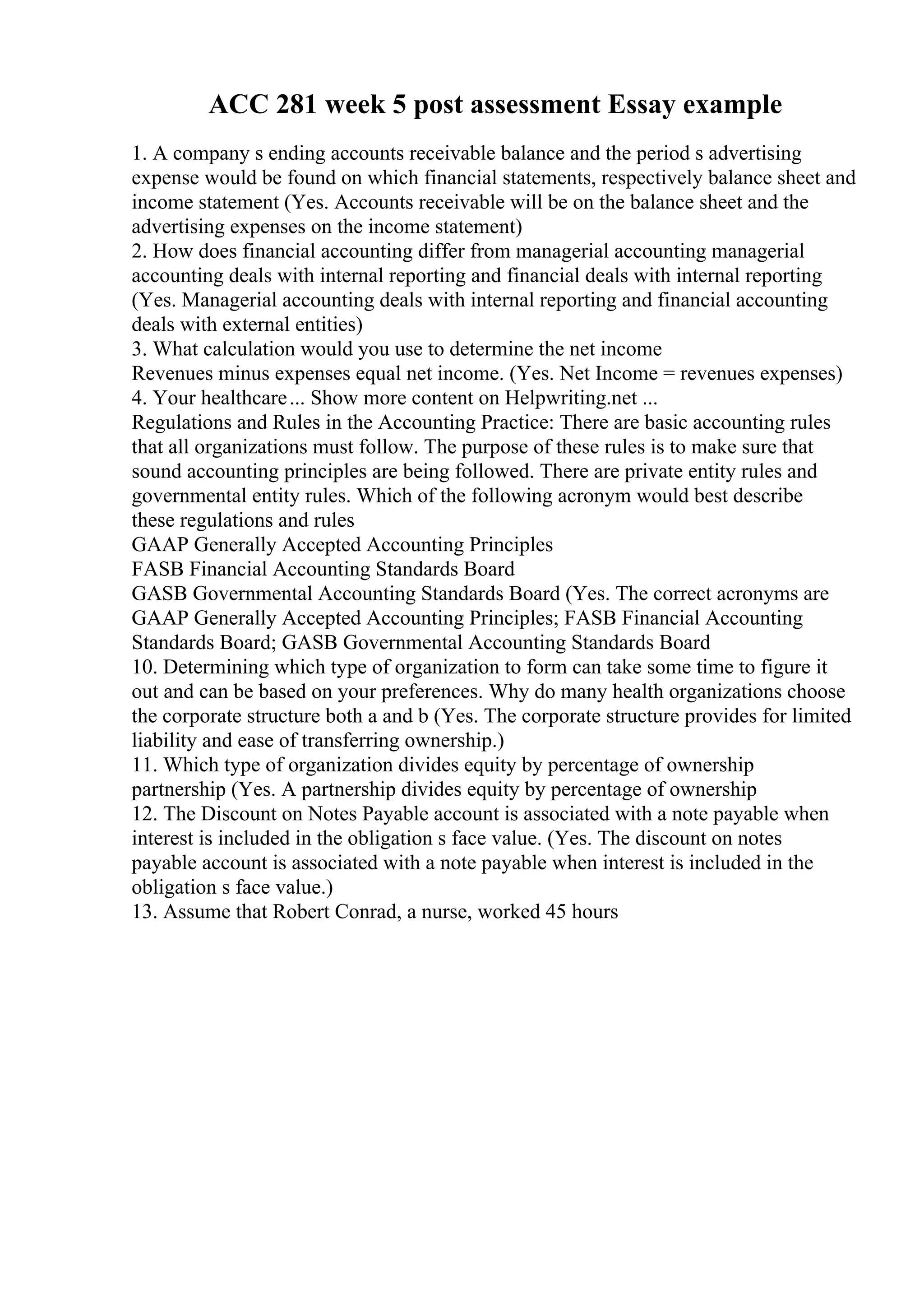 ACC 281 week 5 post assessment Essay example
1. A company s ending accounts receivable balance and the period s advertising
expense would be found on which financial statements, respectively balance sheet and
income statement (Yes. Accounts receivable will be on the balance sheet and the
advertising expenses on the income statement)
2. How does financial accounting differ from managerial accounting managerial
accounting deals with internal reporting and financial deals with internal reporting
(Yes. Managerial accounting deals with internal reporting and financial accounting
deals with external entities)
3. What calculation would you use to determine the net income
Revenues minus expenses equal net income. (Yes. Net Income = revenues expenses)
4. Your healthcare... Show more content on Helpwriting.net ...
Regulations and Rules in the Accounting Practice: There are basic accounting rules
that all organizations must follow. The purpose of these rules is to make sure that
sound accounting principles are being followed. There are private entity rules and
governmental entity rules. Which of the following acronym would best describe
these regulations and rules
GAAP Generally Accepted Accounting Principles
FASB Financial Accounting Standards Board
GASB Governmental Accounting Standards Board (Yes. The correct acronyms are
GAAP Generally Accepted Accounting Principles; FASB Financial Accounting
Standards Board; GASB Governmental Accounting Standards Board
10. Determining which type of organization to form can take some time to figure it
out and can be based on your preferences. Why do many health organizations choose
the corporate structure both a and b (Yes. The corporate structure provides for limited
liability and ease of transferring ownership.)
11. Which type of organization divides equity by percentage of ownership
partnership (Yes. A partnership divides equity by percentage of ownership
12. The Discount on Notes Payable account is associated with a note payable when
interest is included in the obligation s face value. (Yes. The discount on notes
payable account is associated with a note payable when interest is included in the
obligation s face value.)
13. Assume that Robert Conrad, a nurse, worked 45 hours
 