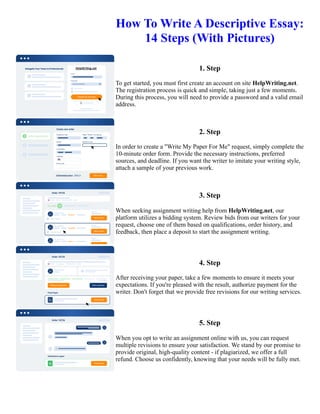 How To Write A Descriptive Essay:
14 Steps (With Pictures)
1. Step
To get started, you must first create an account on site HelpWriting.net.
The registration process is quick and simple, taking just a few moments.
During this process, you will need to provide a password and a valid email
address.
2. Step
In order to create a "Write My Paper For Me" request, simply complete the
10-minute order form. Provide the necessary instructions, preferred
sources, and deadline. If you want the writer to imitate your writing style,
attach a sample of your previous work.
3. Step
When seeking assignment writing help from HelpWriting.net, our
platform utilizes a bidding system. Review bids from our writers for your
request, choose one of them based on qualifications, order history, and
feedback, then place a deposit to start the assignment writing.
4. Step
After receiving your paper, take a few moments to ensure it meets your
expectations. If you're pleased with the result, authorize payment for the
writer. Don't forget that we provide free revisions for our writing services.
5. Step
When you opt to write an assignment online with us, you can request
multiple revisions to ensure your satisfaction. We stand by our promise to
provide original, high-quality content - if plagiarized, we offer a full
refund. Choose us confidently, knowing that your needs will be fully met.
How To Write A Descriptive Essay: 14 Steps (With Pictures) How To Write A Descriptive Essay: 14 Steps (With
Pictures)
 
